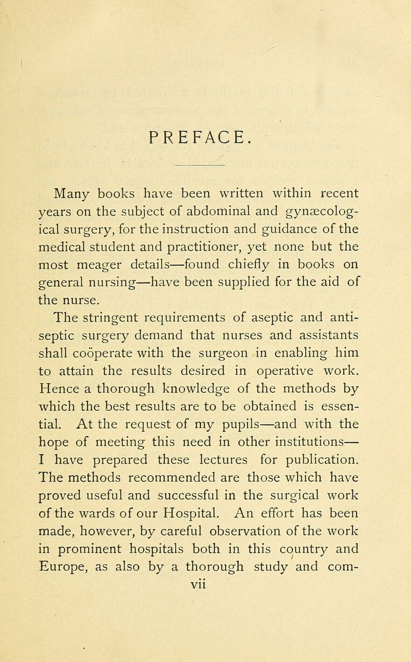PREFACE Many books have been written within recent years on the subject of abdominal and gynaecolog- ical surgery, for the instruction and guidance of the medical student and practitioner, yet none but the most meager details—found chiefly in books on general nursing—have been supplied for the aid of the nurse. The stringent requirements of aseptic and anti- septic surgery demand that nurses and assistants shall cooperate with the surgeon in enabling him to attain the results desired in operative work. Hence a thorough knowledge of the methods by which the best results are to be obtained is essen- tial. At the request of my pupils—and with the hope of meeting this need in other institutions— I have prepared these lectures for publication. The methods recommended are those which have proved useful and successful in the surgical work of the wards of our Hospital. An effort has been made, however, by careful observation of the work in prominent hospitals both in this country and Europe, as also by a thorough study and com-