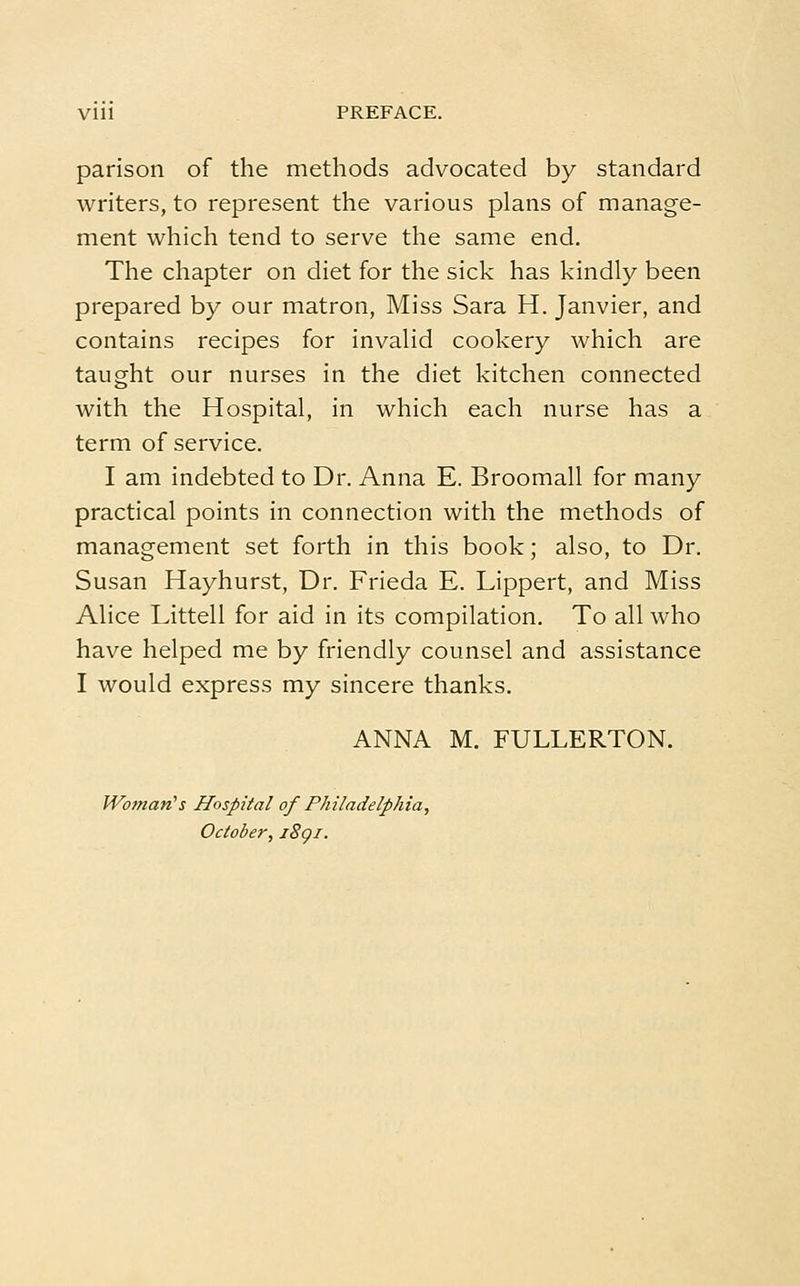Vlll PREFACE. parison of the methods advocated by standard writers, to represent the various plans of manage- ment which tend to serve the same end. The chapter on diet for the sick has kindly been prepared by our matron, Miss Sara H. Janvier, and contains recipes for invalid cookery which are taught our nurses in the diet kitchen connected with the Hospital, in which each nurse has a term of service. I am indebted to Dr. Anna E. Broomall for many practical points in connection with the methods of management set forth in this book; also, to Dr. Susan Hayhurst, Dr. Frieda E. Lippert, and Miss Alice Littell for aid in its compilation. To all who have helped me by friendly counsel and assistance I would express my sincere thanks. ANNA M. FULLERTON. Woman's Hospital of Philadelphia, October, i8gi.