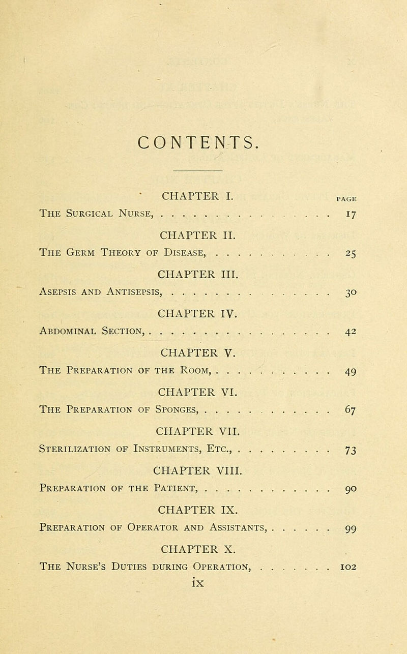 CONTENTS CHAPTER I. PAGE The Surgical Nurse, 17 CHAPTER II. The Germ Theory of Disease, 25 CHAPTER III. Asepsis and Antisepsis, 30 CHAPTER IV. Abdominal Section, 42 CHAPTER V. The Preparation of the Room, 49 CHAPTER VI. The Preparation of Sponges, 67 CHAPTER VII. Sterilization of Instruments, Etc., 73 CHAPTER VIII. Preparation of the Patient, 90 CHAPTER IX. Preparation of Operator and Assistants, 99 CHAPTER X. The Nurse's Duties during Operation, 102