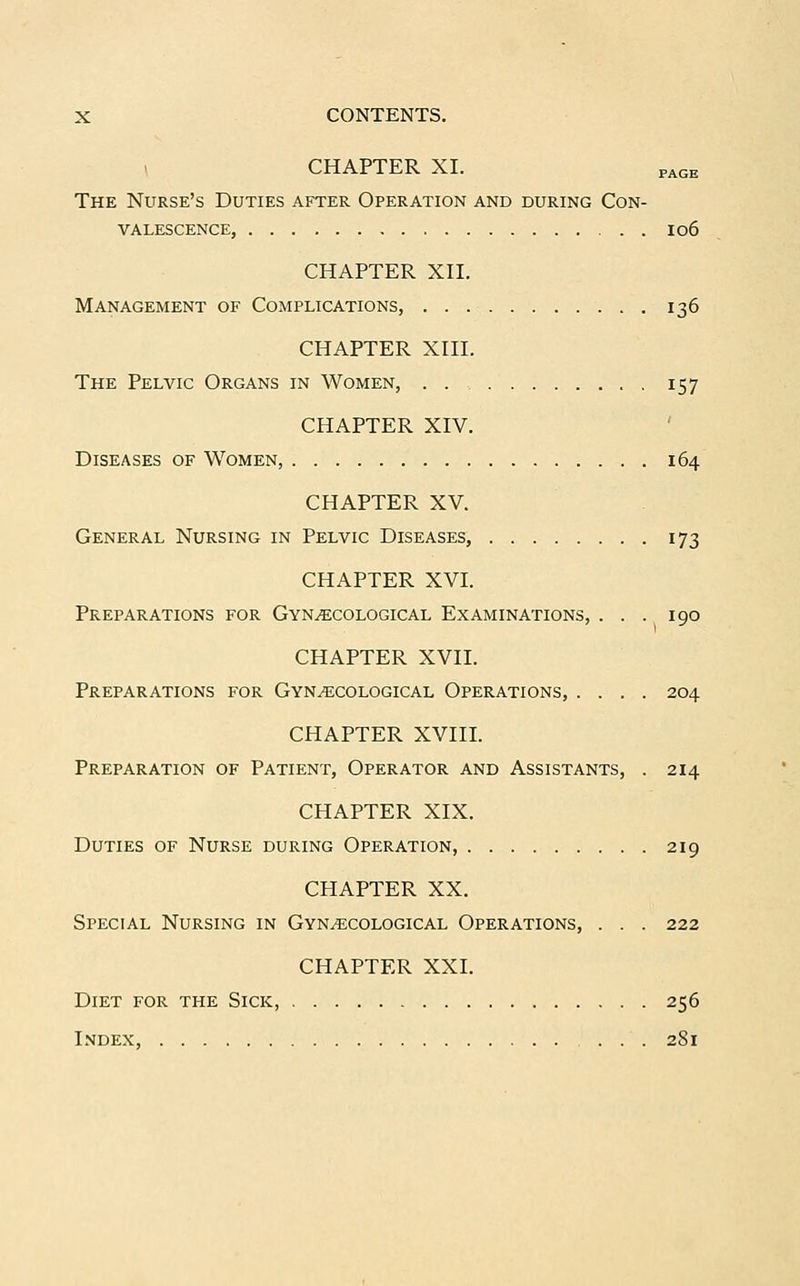 CHAPTER XI. PAGE The Nurse's Duties after Operation and during Con- valescence, 106 CHAPTER XII. Management of Complications, 136 CHAPTER XIII. The Pelvic Organs in Women, 157 CHAPTER XIV. Diseases of Women, 164 CHAPTER XV. General Nursing in Pelvic Diseases, 173 CHAPTER XVI. Preparations for Gynecological Examinations, ... 190 CHAPTER XVII. Preparations for Gynecological Operations, .... 204 CHAPTER XVIII. Preparation of Patient, Operator and Assistants, . 214 CHAPTER XIX. Duties of Nurse during Operation, 219 CHAPTER XX. Special Nursing in Gynecological Operations, . . . 222 CHAPTER XXI. Diet for the Sick, 256 Index, 281