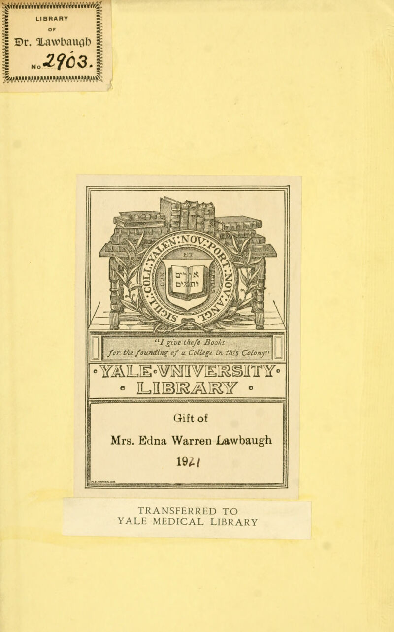 ^rVrt»«W..Vft.«««««..u«f.^ LIBRARY OF I Dr. Xawbaugb ^I give thefe Boohs for the. founding of a College in this Colony •YAJLJE-WaPrTEKSffinr« t^gJPJW.'PWW.V-W.V' Jfr.S-J Gift Of Mrs. Edna Warren Lawbaugh 194/ » ■. i TRANSFERRED TO YALE MEDICAL LIBRARY