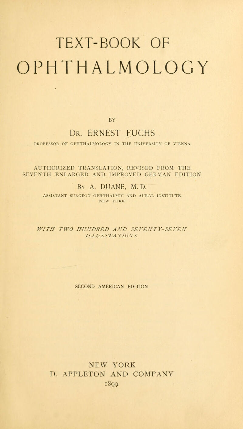 TEXT-BOOK OF OPHTHALMOLOGY BY Dr. ERNEST FUCHS PROFESSOR OF OPHTHALMOLOGY IN THE UNIVERSITY OF VIENNA AUTHORIZED TRANSLATION, REVISED FROM THE SEVENTH ENLARGED AND IMPROVED GERMAN EDITION By A. DUANE, M. D. ASSISTANT SURGEON OPHTHALMIC AND AURAL INSTITUTE NEW VURK WITH TWO HUNDRED AND SEVENTY-SEVEN ILLUSTRATIONS SECOND AMERICAN EDITION NEW YORK D. APPLETON AND COMPANY 1899