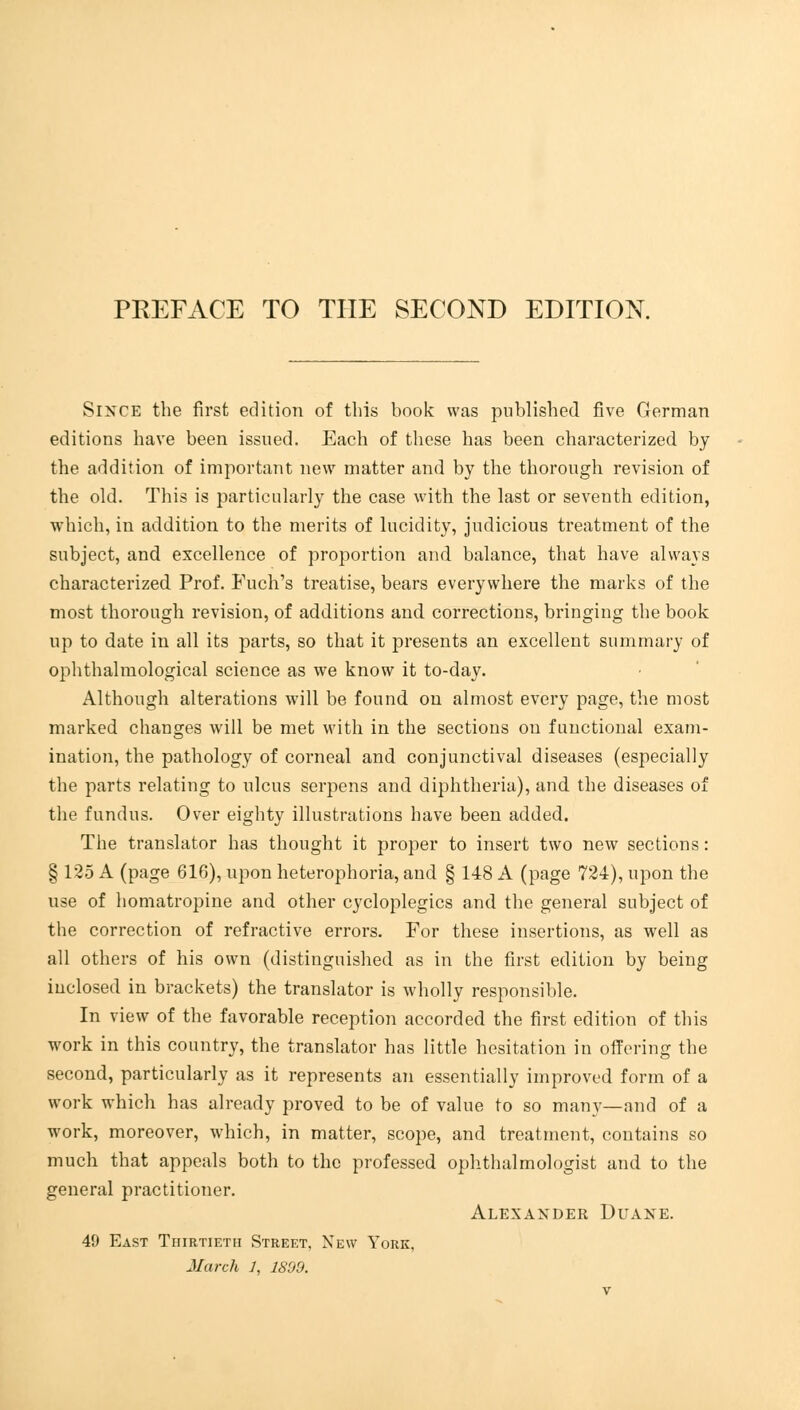 Since the first edition of this book was published five German editions have been issued. Each of these has been characterized by the addition of important new matter and by the thorough revision of the old. This is particularly the case with the last or seventh edition, which, in addition to the merits of lucidity, judicious treatment of the subject, and excellence of proportion and balance, that have always characterized Prof. Fuch's treatise, bears everywhere the marks of the most thorough revision, of additions and corrections, bringing the book up to date in all its parts, so that it presents an excellent summary of ophthalmological science as we know it to-day. Although alterations will be found on almost every page, the most marked changes will be met with in the sections on functional exam- ination, the pathology of corneal and conjunctival diseases (especially the parts relating to ulcus serpens and diphtheria), and the diseases of the fundus. Over eighty illustrations have been added. The translator has thought it proper to insert two new sections: § 125 A (page 616), upon heterophoria, and § 148 A (page 724), upon the use of homatropine and other cycloplegics and the general subject of the correction of refractive errors. For these insertions, as well as all others of his own (distinguished as in the first edition by being inclosed in brackets) the translator is wholly responsible. In view of the favorable reception accorded the first edition of this work in this country, the translator has little hesitation in offering the second, particularly as it represents an essentially improved form of a work which has already proved to be of value to so many—and of a work, moreover, which, in matter, scope, and treatment, contains so much that appeals both to the professed ophthalmologist and to the general practitioner. Alexander Duane. 49 East Thirtieth Street, New York, March 1, 1899.