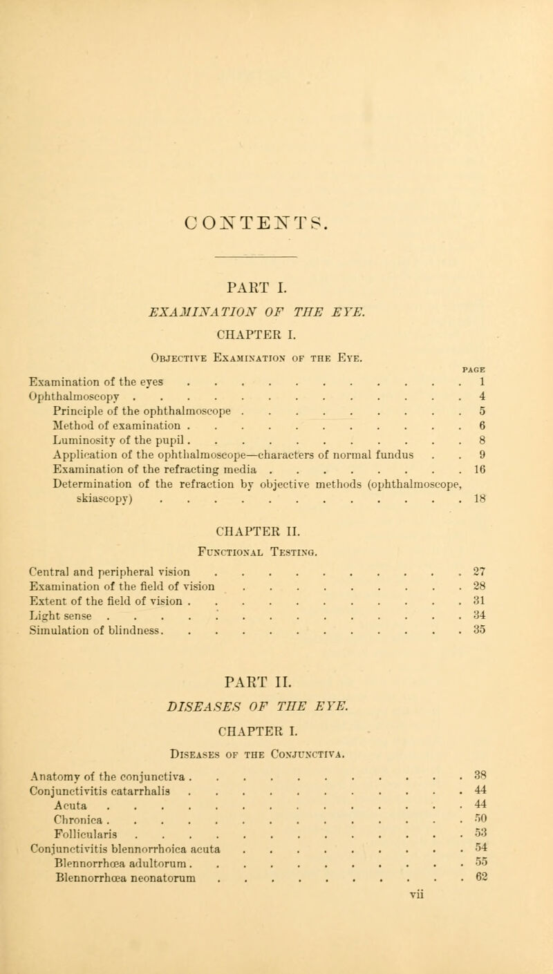 CONTEXTS. PART I. EXAMINATION OF TEE EYE. CHAPTER I. Objective Examination of the Eye. PAGE Examination of the eyes 1 Ophthalmoscopy 4 Principle of the ophthalmoscope 5 Method of examination 6 Luminosity of the pupil 8 Application of the ophthalmoscope—characters of normal fundus . . 9 Examination of the refracting media 16 Determination of the refraction by objective methods (ophthalmoscope, skiascopy) 18 CHAPTER II. Functional Testing. Central and peripheral vision 27 Examination of the field of vision 28 Extent of the field of vision 31 Light sense 34 Simulation of blindness 35 PART II. DISEASES OF TEE EYE. CHAPTER I. Diseases of the Conjunctiva. Anatomy of the conjunctiva 38 Conjunctivitis catarrhalis 44 Acuta 44 Chronica 50 Follicularis 53 Conjunctivitis blennorrhoica acuta 54 Blennorrhcea adultorum 55 Blennorrhcea neonatorum 62