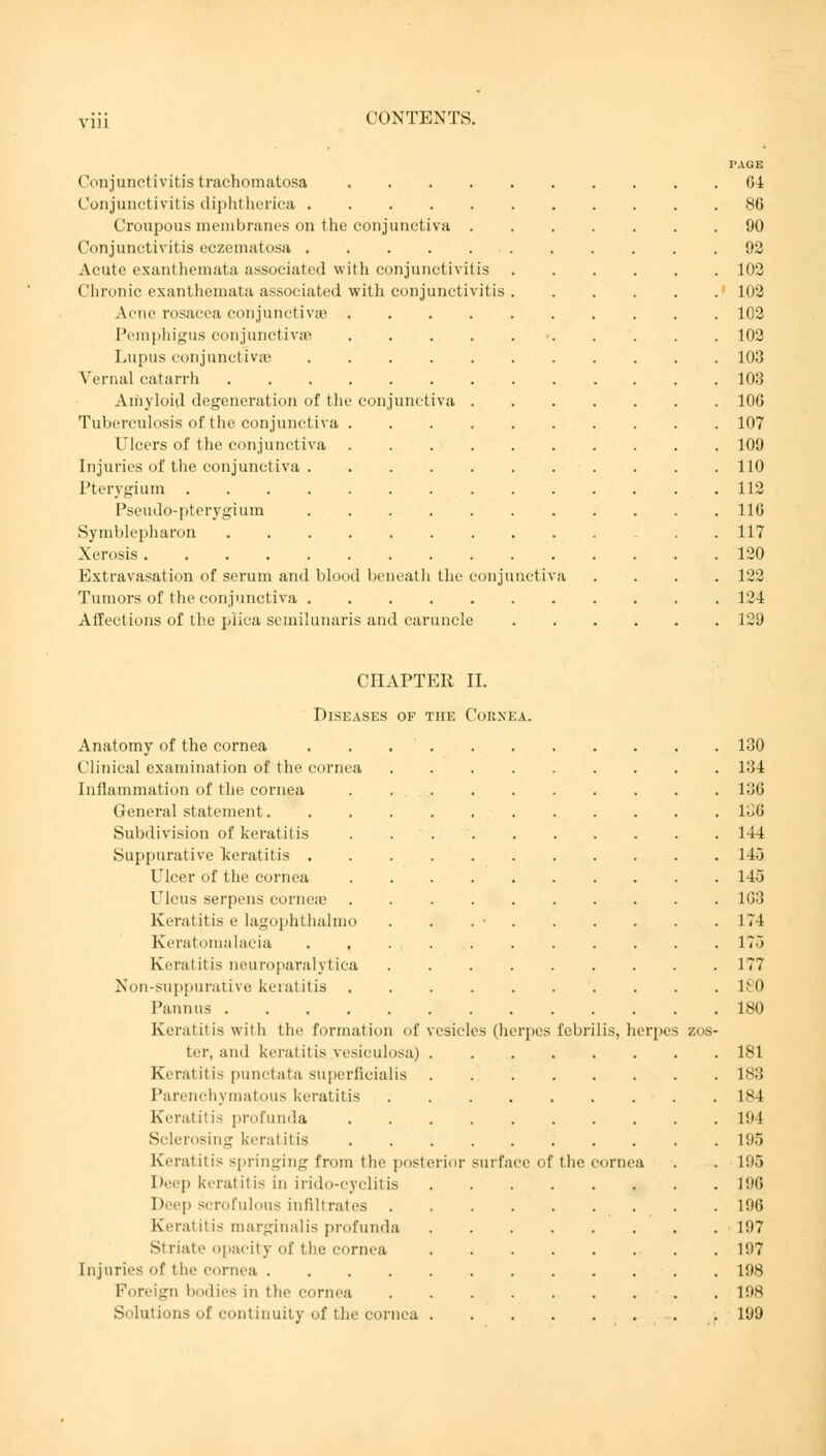 Conjunctivitis trachomatosa .... Conjunctivitis diphtherica Croupous membranes on the conjunctiva . Conjunctivitis eczematosa Acute exanthemata associated with conjunctivitis Chronic exanthemata associated with conjunctivitis Acne rosacea conjunctivae . Pemphigus conjunctivae Lupus conjunctiva? Vernal catarrh .... Amyloid degeneration of the conj Tuberculosis of the conjunctiva . Ulcers of the conjunctiva Injuries of the conjunctiva . Pterygium Pseudo-pterygiura Symblepharon .... Xerosis Extravasation of serum and blood beneath the conjunctiv Tumors of the conjunctiva Affections of the plica semilunaris and caruncle unctiva TAGE 64 86 90 92 102 102 102 102 103 103 106 107 109 110 112 116 117 120 122 124 129 CHAPTER II. Diseases of the Cornea. Anatomy of the cornea . . 130 Clinical examination of the cornea 134 Inflammation of the cornea 136 General statement 136 Subdivision of keratitis 14-1 Suppurative keratitis 145 Ulcer of the cornea 145 Ulcus serpens corneae 163 Keratitis e lagophthalmo . . . • 174 Keratomalacia 175 Keratitis neuroparalytica 177 Non-suppurative keratitis 180 Pannus 180 Keratitis with the formation of vesicles (herpes febrilis, herpes zos- ter, and keratitis vesiculosa) 181 Keratitis punctata superficialis 183 Parenchymatous keratitis 184 Keratitis profunda 194 Sclerosing keratitis 195 Keratitis springing from the posterior surface of the cornea . . 195 Deep keratitis in iridocyclitis 196 Deep scrofulous infiltrates 196 Keratitis marginalis profunda 197 Striate opacity of the cornea 197 Injuries of the cornea 198 Foreign bodies in the cornea 198 Solutions of continuity of the cornea 199