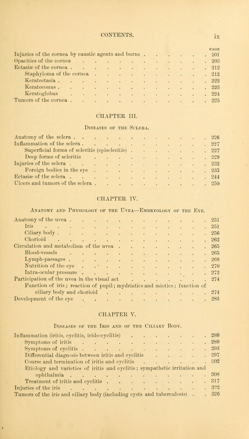 PAGE Injuries of the cornea by caustic agents and burns. 201 Opacities of the cornea 203 Ectasias of the cornea 212 Staphyloma of the cornea 212 Keratectasia 222 Keratoconus 223 Keratoglobus 224 Tumors of the cornea 225 CHAPTER III. Diseases of the Sclera. Anatomy of the sclera 226 Inflammation of the sclera 227 Superficial forms of scleritis (episcleritis) 227 Deep forms of scleritis 229 Injuries of the sclera 232 Foreign bodies in the eye 235 Ectasia? of the sclera 244 Ulcers and tumors of the sclera 250 CHAPTER IV. Anatomy and Physiology of the Uvea—Embryology of the Eye. Anatomy of the uvea 251 Iris 251 Ciliary body 256 Chorioid 262 Circulation and metabolism of the uvea 265 Blood-vessels 265 Lymph-passages 268 Nutrition of the eye 270 Intra-ocular pressure 272 Participation of the uvea in the visual act 274 Function of iris ; reaction of pupil; mydriatics and miotics ; function of ciliary body and chorioid 274 Development of the eye 283 CHAPTER V. Diseases of the Iris and of the Ciliary Body. Inflammation (iritis, cyclitis, irido-cyclitis) 289 Symptoms of iritis 289 Symptoms of cyclitis 293 Differential diagnosis between iritis and cyclitis 297 Course and termination of iritis and cyclitis ...... 302 Etiology and varieties of iritis and cyclitis ; sympathetic irritation and ophthalmia ............ 308 Treatment of iritis and cyclitis 317 Injuries of the iris 322 Tumors of the iris and ciliary body (including cysts and tuberculosis) . . 326