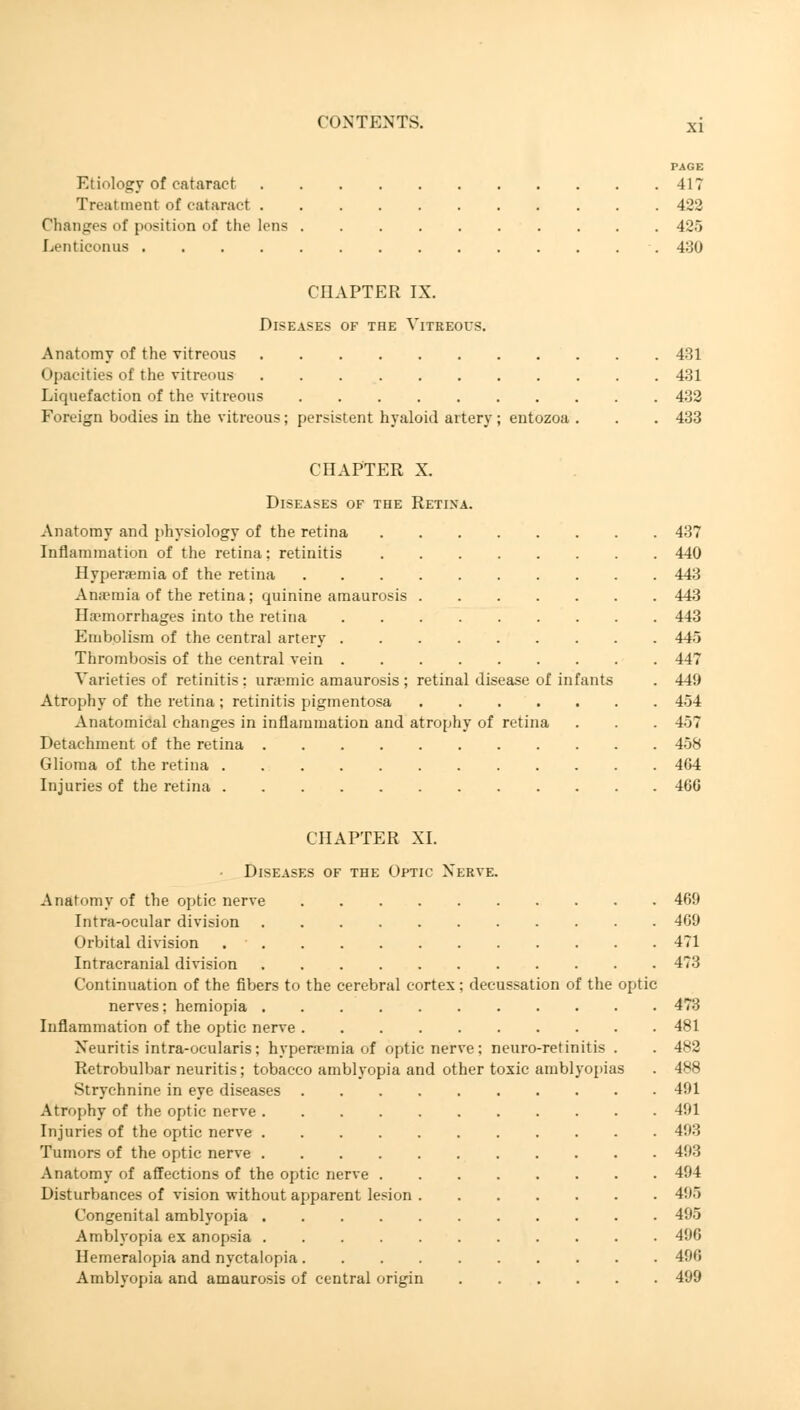 PAGE Etiology of cataract 417 Treatment of cataract 422 Changes of position of the lens 425 Lenticonus 430 CHAPTER IX. Diseases of toe Vitreous. Anatomy of the vitreous 431 Opacities of the vitreous 431 Liquefaction of the vitreous 432 Foreign bodies in the vitreous; persistent hyaloid artery; entozoa . . . 433 CHAPTER X. Diseases of the Retina. Anatomy and physiology of the retina 437 Inflammation of the retina; retinitis 440 Hyperaemia of the retina 443 Anaunia of the retina; quinine amaurosis 443 Haemorrhages into the retina 443 Embolism of the central artery 445 Thrombosis of the central vein 447 Varieties of retinitis : uraemic amaurosis ; retinal disease of infants . 449 Atrophy of the retina ; retinitis pigmentosa 454 Anatomical changes in inflammation and atrophy of retina . . . 457 Detachment of the retina 458 Glioma of the retina 464 Injuries of the retina 460 CHAPTER XI. Diseases of the Optic Nerve. Anatomy of the optic nerve 469 Intra-ocular division 469 Orbital division 471 Intracranial division 473 Continuation of the fibers to the cerebral cortex; decussation of the optic nerves; hemiopia 473 Inflammation of the optic nerve 481 Neuritis intra-ocularis; hyperaemia of optic nerve ; neuro-retinitis . . 482 Retrobulbar neuritis; tobacco amblyopia and other toxic amblyopias . 488 Strychnine in eye diseases 491 Atrophy of the optic nerve 491 Injuries of the optic nerve 49:5 Tumors of the optic nerve 493 Anatomy of affections of the optic nerve 494 Disturbances of vision without apparent lesion 495 Congenital amblyopia 495 Amblyopia ex anopsia 496 Hemeralopia and nyctalopia 496 Amblyopia and amaurosis of central origin 499