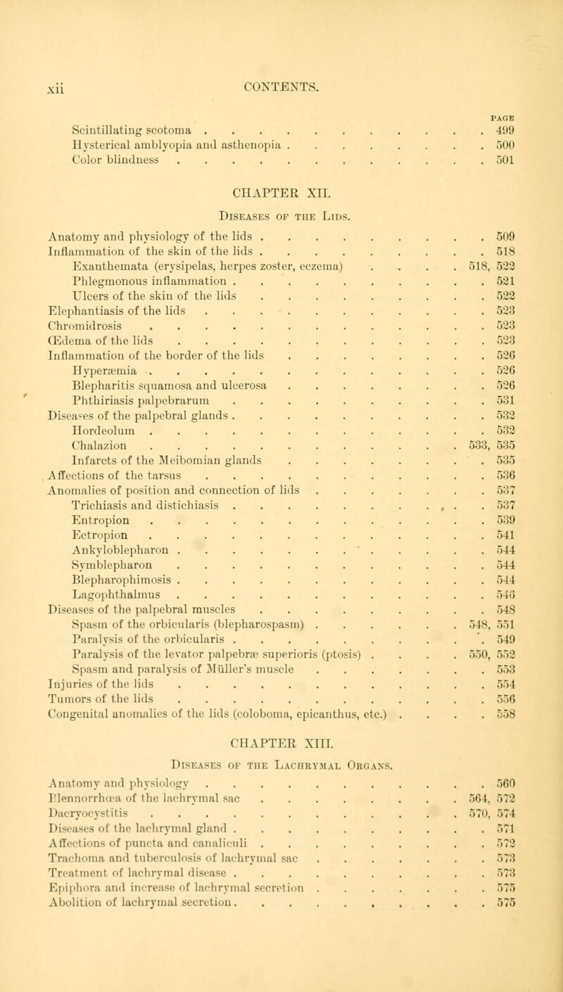 PAGE Scintillating scotoma 499 Hysterical amblyopia and asthenopia 500 Color blindness 501 CHAPTER XII. Diseases of the Lids. Anatomy and physiology of the lids 509 Inflammation of the skin of the lids 518 Exanthemata (erysipelas, herpes zoster, eczema) .... 518, 522 Phlegmonous inflammation 521 Ulcers of the skin of the lids 522 Elephantiasis of the lids 523 Chromidrosis 523 (Edema of the lids 523 Inflammation of the border of the lids 526 Hypera?rnia 526 Blepharitis squamosa and ulcerosa 526 Phthiriasis palpebrarum 531 Diseases of the palpebral glands 532 Hordeolum 532 Chalazion 533, 535 Infarcts of the Meibomian glands , 535 Affections of the tarsus 536 Anomalies of position and connection of lids 537 Trichiasis and distichiasis 537 Entropion 539 Ectropion 541 Ankyloblepharon 544 Symblepharon 544 Blepharophimosis 544 Lagophthalmus 540 Diseases of the palpebral muscles 548 Spasm of the orbicularis (blepharospasm) 548, 551 Paralysis of the orbicularis 549 Paralysis of the levator palpebral superioris (ptosis) .... 550, 552 Spasm and paralysis of Müller's muscle 553 Injuries of the lids 554 Tumors of the lids 556 Congenital anomalies of the lids (coloboma, epicanthus, etc.) .... 558 CHAPTER XIII. Diseases of the Lachrymal Organs. Anatomy and physiology 560 Blennorrhea <>f the lachrymal sac 564. 572 Dacryocystitis 570, 574 Diseases of the lachrymal plain! 571 Affections of puncta and canalicnli 572 Trachoma and tuberculosis of lachrymal sac '>','■'< Treatment of lachrymal disease 57:! Epiphora and increase of lachrymal secretion 575 Abolition of lachrymal secretion 575