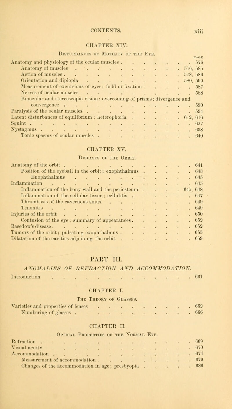 CHAPTER XIV. Disturbances of Motility of the Eye. PAGE Anatomy and physiology of the ocular muscles 576 Anatomy of muscles 576, 585 Action of muscles 578, 586 Orientation and diplopia 580, 590 Measurement of excursions of eyes ; Qeld of fixation 587 Nerves of ocular muscles 588 Binocular and stereoscopic vision ; overcoming of prisms; divergence and convergence 590 Paralysis of the ocular muscles 594 Latent disturbances of equilibrium ; heterophoria 612, 616 Squint 627 Nystagmus 638 Tonic spasms of ocular muscles 640 CHAPTER XV. Diseases of the Orbit. Anatomy of the orbit 641 Position of the eyeball in the orbit; exophthalmus 643 Enophthalmus 645 Inflammation 645 Inflammation of the bony wall and the periosteum .... 645, 648 Inflammation of the cellular tissue; cellulitis 647 Thrombosis of the cavernous sinus 649 Tenonitis 649 Injuries of the orbit 650 Contusion of the eye ; summary of appearances 652 Basedow's disease 652 Tumors of the orbit; pulsating exophthalmus 655 Dilatation of the cavities adjoining the orbit 659 PAKT III. AXOMALIES OF EFFRACTION AND ACCOMMODATION. Introduction 661 CHAPTER I. The Theory of Glasses. Varieties and properties of lenses 662 Numbering of glasses 666 CHAPTER II. Optical Properties of the Normal Eye. Refraction 669 . 670 . 674 . 679 Visual acuity Accommodation ..... Measurement of accommodation . Changes of the accommodation in age; presbyopia