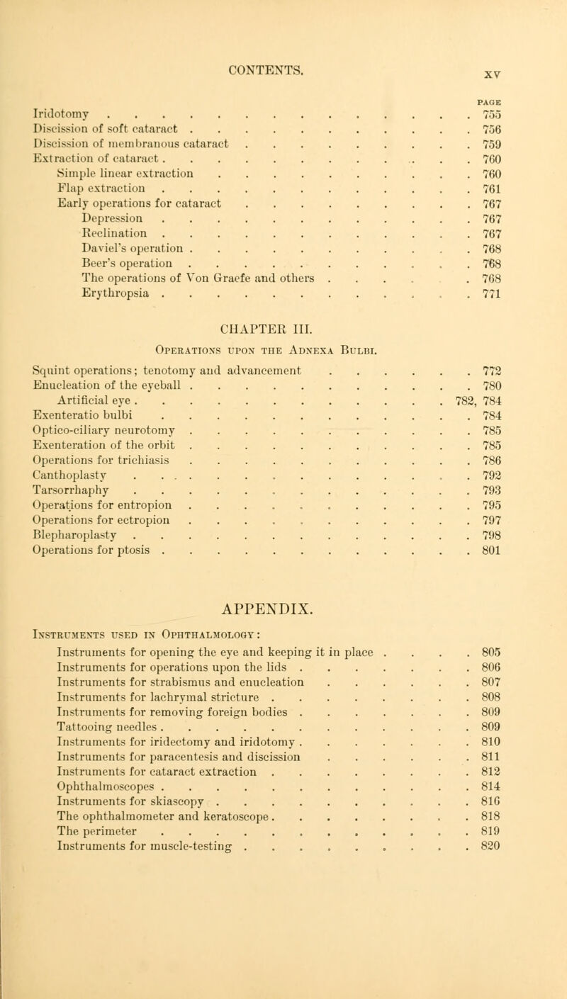 XV PAGE Iridotomy 755 Discission of soft cataract 756 Discission of membranous cataract 759 Extraction of cataract 7G0 Simple linear extraction 760 Flap extraction 761 Early operations for cataract 767 Depression 767 Reclination 767 Daviel's operation 768 Beer's operation 768 The operations of Von Gracfe and others ...... 768 Erythropsia 771 CHAPTER III. Operations upon the Adnexa Bulbi. Squint operations; tenotomy and advancement 772 Enucleation of the eyeball 780 Artificial eye 782, 784 Exenteratio bulbi 784 Optico-ciliary neurotomy 785 Exenteration of the orbit 785 Operations for trichiasis 786 Canthoplasty . 792 Tarsorrhaphy 793 Operations for entropion 795 Operations for ectropion 797 Blepharoplasty 798 Operations for ptosis 801 APPENDIX. Instruments used in Ophthalmology : Instruments for opening the eye and keeping it in place Instruments for operations upon the lids . Instruments for strabismus and enucleation Instruments for lachrymal stricture . Instruments for removing foreign bodies Tattooing needles Instruments for iridectomy and iridotomy Instruments for paracentesis and discission Instruments for cataract extraction Ophthalmoscopes Instruments for skiascopy . The ophthalmometer and keratoscope . The perimeter Instruments for muscle-testing . 805 806 807 808 809 809 810 811 812 814 816 818 819 820