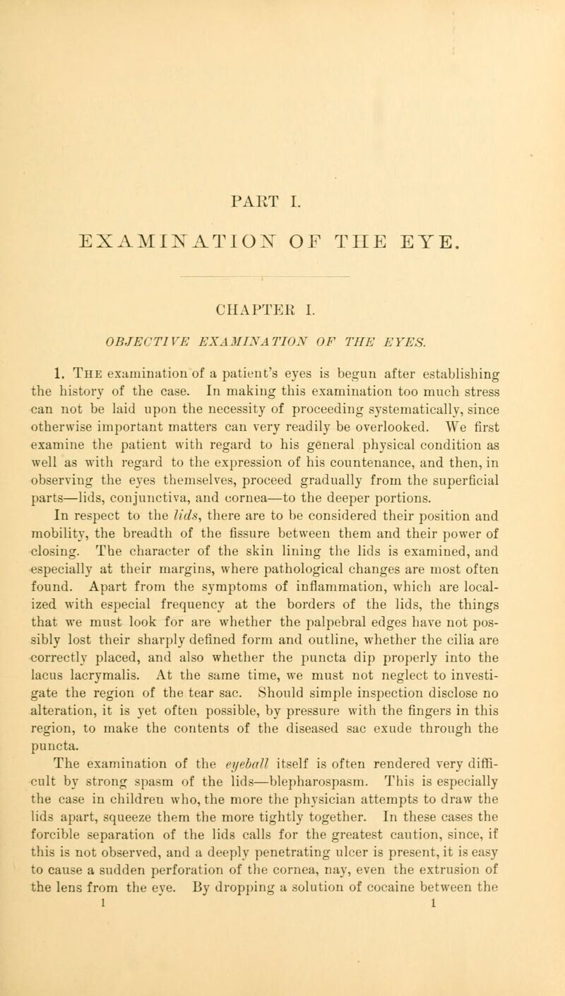 EXAMINATION OF THE EYE. CHAPTER I. OBJECTIVE EXAMINATION OF THE EYES. 1. The examination of a patient's eyes is begun after establishing the history of the case. In making this examination too much stress can not be laid upon the necessity of proceeding systematically, since otherwise important matters can very readily be overlooked. We first examine the patient with regard to his general physical condition as well as with regard to the expression of his countenance, and then, in observing the eyes themselves, proceed gradually from the superficial parts—lids, conjunctiva, and cornea—to the deeper portions. In respect to the lids, there are to be considered their position and mobility, the breadth of the fissure between them and their power of closing. The character of the skin lining the lids is examined, and especially at their margins, where pathological changes are most often found. Apart from the symptoms of inflammation, which are local- ized with especial frequency at the borders of the lids, the things that we must look for are whether the palpebral edges have not pos- sibly lost their sharply defined form and outline, whether the cilia are correctly placed, and also whether the puncta dip properly into the lacus lacrymalis. At the same time, we must not neglect to investi- gate the region of the tear sac. Should simple inspection disclose no alteration, it is yet often possible, by pressure with the fingers in this region, to make the contents of the diseased sac exude through the puncta. The examination of the eyeball itself is often rendered very diffi- cult by strong spasm of the lids—blepharospasm. This is especially the case in children who, the more the physician attempts to draw the lids apart, squeeze them the more tightly together. In these cases the forcible separation of the lids calls for the greatest caution, since, if this is not observed, and a deeply penetrating ulcer is present, it is easy to cause a sudden perforation of the cornea, nay, even the extrusion of the lens from the eye. By dropping a solution of cocaine between the l 1