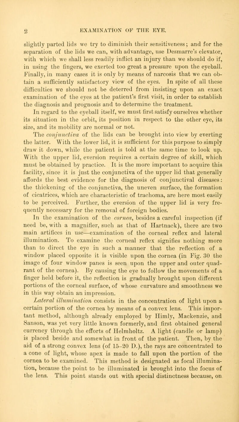 slightly parted lids we try to diminish their sensitiveness; and for the separation of the lids we can, with advantage, use Desniarre's elevator, with which we shall less readily inflict an injury than we should do if, in using the fingers, we exerted too great a pressure upon the eyeball. Finally, in many cases it is only by means of narcosis that we can ob- tain a sufficiently satisfactory view of the eyes. In spite of all these difficulties we should not be deterred from insisting upon an exact examination of the eyes at the patient's first visit, in order to establish the diagnosis and prognosis and to determine the treatment. In regard to the eyeball itself, we must first satisfy ourselves whether its situation in the orbit, its position in respect to the other eye, its size, and its mobility are normal or not. The conjunctiva of the lids can be brought into view by everting the latter. With the lower lid, it is sufficient for this purpose to simply draw it down, while the patient is told at the same time to look up. With the upper lid, eversion requires a certain degree of skill, which must be obtained by practice. It is the more important to acquire this facility, since it is just the conjunctiva of the upper lid that generally affords the best evidence for the diagnosis of conjunctival diseases: the thickening of the conjunctiva, the uneven surface, the formation of cicatrices, which are characteristic of trachoma, are here most easily to be perceived. Further, the eversion of the upper lid is very fre- quently necessary for the removal of foreign bodies. In the examination of the cornea, besides a careful inspection (if need be, with a magnifier, such as that of Hartnack), there are two main artifices in use—examination of the corneal reflex and lateral illumination. To examine the corneal reflex signifies nothing more than to direct the eye in such a manner that the reflection of a window placed opposite it is visible upon the cornea (in Fig. 30 the image of four window panes is seen upon the upper and outer quad- rant of the cornea). By causing the eye to follow the movements of a finger held before it, the reflection is gradually brought upon different portions of the corneal surface, of whose curvature and smoothness we in this way obtain an impression. Lateral illumination consists in the concentration of light upon a certain portion of the cornea by means of a convex lens. This impor- tant method, although already employed by Himly, Mackenzie, and Sanson, was yet very little known formerly, and first obtained general currency through the efforts of Helmholtz. A light (candle or lamp) is placed beside and somewhat in front of the patient. Then, by the aid of a strong convex lens (of 15-20 D.), the rays are concentrated to a cone of light, whose apex is made to fall upon the portion of the cornea to be examined. This method is designated as focal illumina- tion, because the point to be illuminated is brought into the focus of the lens. This point stands out with special distinctness because, on