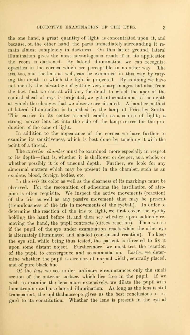 the one hand, a great quantity of light is concentrated upon it, and because, on the other hand, the parts immediately surrounding it re- main almost completely in darkness. On this latter ground, lateral illumination gives the most advantageous result if in its application the room is darkened. By lateral illumination we can recognize opacities in the cornea which are perceptible in no other way. The iris, too, and the lens as well, can be examined in this way by vary- ing the depth to which the light is projected. By so doing we have not merely the advantage of getting very sharp images, but also, from the fact that we can at will vary the depth to which the apex of the conical sheaf of rays is projected, we get information as to the depth at which the changes that we observe are situated. A handier method of lateral illumination is furnished by the lamp of Priestley Smith. This carries in its center a small candle as a source of light; a strong convex lens let into the side of the lamp serves for the pro- duction of the cone of light. In addition to the appearance of the cornea we have further to examine its sensitiveness, which is best done by touching it with the point of a thread. The anterior chamber must be examined more especially in respect to its depth—that is, whether it is shallower or deeper, as a whole, or whether possibly it is of unequal depth. Further, we look for any abnormal matters which may be present in the chamber, such as an exudate, blood, foreign bodies, etc. In the iris its color as well as the clearness of its markings must be observed. For the recognition of adhesions the instillation of atro- pine is often requisite. We inspect the active movements (reaction) of the iris as well as any passive movement that may be present (tremulousness of the iris in movements of the eyeball). In order to determine the reaction of the iris to light, we first cover the eye by holding the hand before it, and then see whether, upon suddenly re- moving the hand, the pupil contracts (direct reaction). Then we see if the pupil of the eye under examination reacts when the other eye is alternately illuminated and shaded (consensual reaction). To keep the eye still while being thus tested, the patient is directed to fix it upon some distant object. Furthermore, we must test the reaction of the pupil to convergence and accommodation. Lastly, we deter- mine whether the pupil is circular, of normal width, centrally placed, and of pure black hue. Of the lens we see under ordinary circumstances only the small section of the anterior surface, which lies free in the pupil. If we wish to examine the lens more extensively, we dilate the pupil with homatropine and use lateral illumination. As long as the lens is still transparent, the ophthalmoscope gives us the best conclusions in re- gard to its constitution. Whether the lens is present in the eye at
