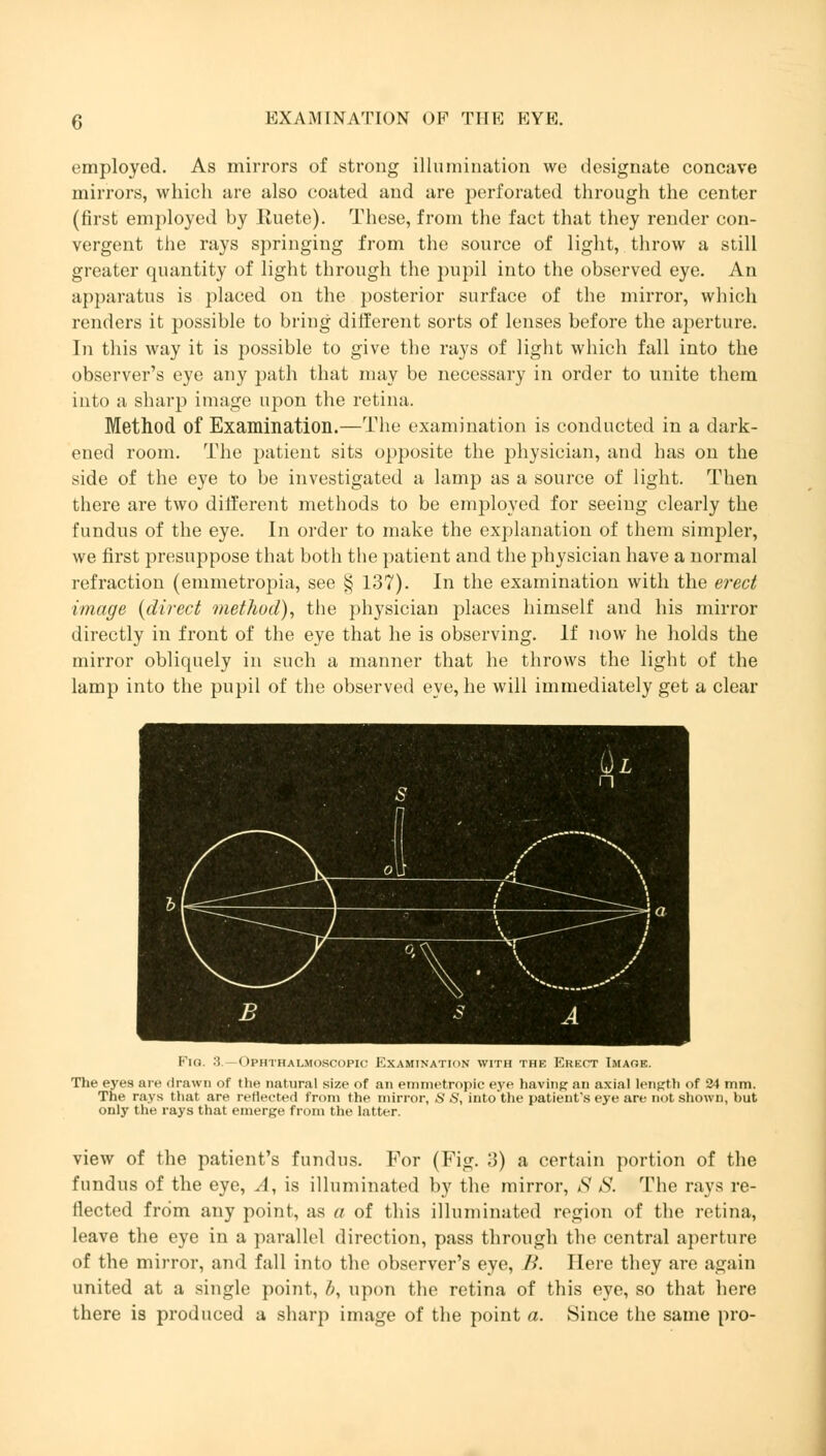 employed. As mirrors of strong illumination we designate concave mirrors, which are also coated and are perforated through the center (first employed by Iluete). These, from the fact that they render con- vergent the rays springing from the source of light, throw a still greater quantity of light through the pupil into the observed eye. An apparatus is placed on the posterior surface of the mirror, which renders it possible to bring different sorts of lenses before the aperture. In this way it is possible to give the rays of light which fall into the observer's eye any path that may be necessary in order to unite them into a sharp image upon the retina. Method of Examination.—The examination is conducted in a dark- ened room. The patient sits opposite the physician, and has on the side of the eye to be investigated a lamp as a source of light. Then there are two different methods to be employed for seeing clearly the fundus of the eye. In order to make the explanation of them simpler, we first presuppose that both the patient and the physician have a normal refraction (emmetropia, see § 137). In the examination with the erect image {direct method), the physician places himself and his mirror directly in front of the eye that he is observing. If now he holds the mirror obliquely in such a manner that he throws the light of the lamp into the pupil of the observed eye, he will immediately get a clear Fig. :i Ophthalmoscopic Examination with the Erect Image. The eyes an- drawn of the natural size of an emmetropic eye having au axial length of 24 mm. The rays that are reflected from the mirror, S S, into'the patient's eye are not shown, but only the rays that emerge from the latter. view of the patient's fundus. For (Fig. 3) a certain portion of the fundus of the eye, A, is illuminated by the mirror, S S. The rays re- flected from any point, as a of this illuminated region of the retina, leave the eye in a parallel direction, pass through the central aperture of the mirror, and fall into the observer's eye, />. Here they are again united at a single point, b, upon the retina of this eye, so that here there is produced a sharp image of the point a. Since the same pro-