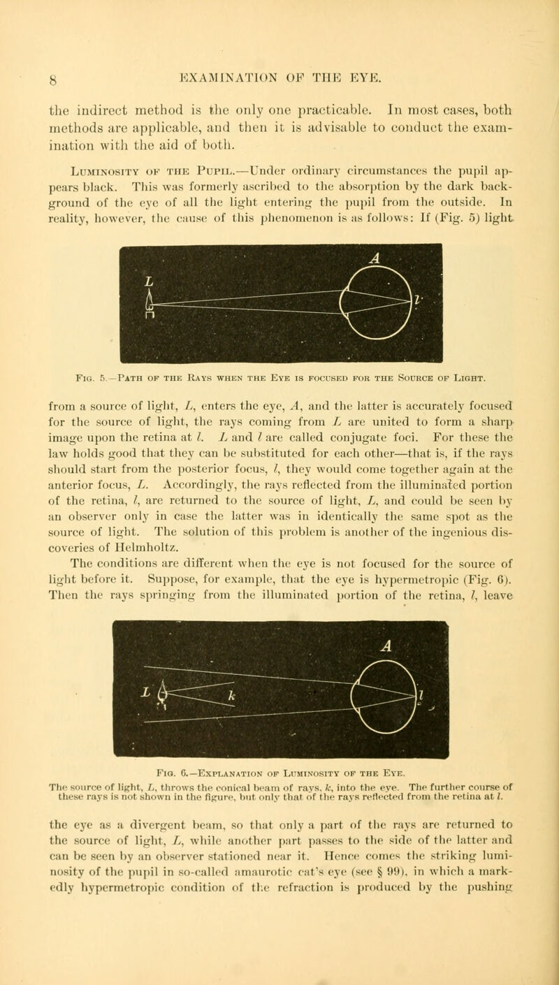 the indirect method is the ordy one practicable. In most cases, both methods are applicable, and then it is advisable to conduct the exam- ination with the aid of both. Luminosity of the Pupil.—Under ordinary circumstances the pupil ap- pears black. This was formerly ascribed to the absorption by the dark back- ground of the eye of all the light entering the pupil from the outside. In reality, however, the cause of this phenomenon is as follows: If (Fig. 5) light Fig. 5.—Path of the Rays when the Eye is focused for the Source of Light. from a source of light, L, enters the eye, A, and the latter is accurately focused for the source of light, the rays coming from L are united to form a sharp image upon the retina at I. L and I are called conjugate foci. For these the law holds good that they can be substituted for each other—that is, if the rays should start from the posterior focus, I, they would come together again at the anterior focus, L. Accordingly, the rays reflected from the illuminated portion of the retina, /, are returned to the source of light, L, and could be seen by an observer only in case the latter was in identically the same spot as the source of light. The solution of this problem is another of the ingenious dis- coveries of Ilelmholtz. The conditions are different when the eye is not focused for the source of light before it. Suppose, for example, that the eye is hypermetropic (Fig. 6). Then the rays springing from the illuminated portion of the retina, /, leave Fig. 6.—Explanation of Luminosity of the Eye. The source of light, L, throws the conical beam of rays, k, into the eye. The further course of these rays is not shown in die figure, but only that of Hi rays reflected from the retina at I. the eye as a divergent beam, so that only a part of the rays are returned to the source of light, A, while another part passes to the side of the latter and can be seen by an observer stationed near it. Hence comes the striking lumi- nosity of the pupil in so-called amaurotic cat's eye (see § 99), in which a mark- edly hypermetropic condition of the refraction is produced by the pushing