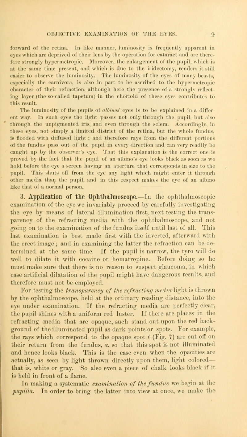 forward of the retina. In like manner, luminosity is frequently apparent in eves which are deprived of their lens by the operation for cataract and are there- fore strongly hypermetropic. Moreover, the enlargement of the pupil, which is at the same time present, and which is due to the iridectomy, renders it still easier to observe the luminosity. The luminosity of the eyes of many beasts, especially the Carnivora, is also in part to be ascribed to the hypermetropic character of their refraction, although here the presence of a strongly reflect- ing layer (the so-called tapetum) in the chorioid of these eyes contributes to this result. The luminosity of the pupils of albino/ eyes is to be explained in a differ- ent way. In such eyes the light passes not only through the pupil, but also through the unpigmented iris, and even through the sclera. Accordingly, in these eyes, not simply a limited district of the retina, but the whole fundus, is flooded with diffused light ; and therefore rays from the different portions of the fundus pass out of the pupil in every direction and can very readily be caught up by the observer's eye. That this explanation is the correct one is proved by the fact that the pupil of an albino's eye looks black as soon as we hold before the eye a screen having an aperture that corresponds in size to the pupil. This shuts off from the eye any light which might enter it through other media than the pupil, and in this respect makes the eye of an albino like that of a normal person. 3. Application of the Ophthalmoscope.—In the ophthalmoscopic examination of the eye we invariably proceed by carefully investigating the eye by means of lateral illumination first, next testing the trans- parency of the refracting media with the ophthalmoscope, and not going on to the examination of the fundus itself until last of all. This last examination is best made first with the inverted, afterward with the erect image; and in examining the latter the refraction can be de- termined at the same time. If the pupil is narrow, the tyro will do well to dilate it with cocaine or homatropine. Before doing so he must make sure that there is no reason to suspect glaucoma, in which case artificial dilatation of the pupil might have dangerous results, and therefore must not be employed. For testing the transparency of the refracting media light is thrown by the ophthalmoscope, held at the ordinary reading distance, into the eye under examination. If the refracting media are perfectly clear, the pupil shines with a uniform red luster. If there are places in the refracting media that are opaque, such stand out upon the red back- ground of the illuminated pupil as dark points or spots. For example, the rays which correspond to the opaque spot t (Fig. 7) are cut off on their return from the fundus, a, so that this spot is not illuminated and hence looks black. This is the case even when the opacities are actually, as seen by light thrown directly upon them, light colored— that is, white or gray. So also even a piece of chalk looks black if it is held in front of a flame. In making a systematic examination of the fundus we begin at the papilla. In order to bring the latter into view at once, we make the