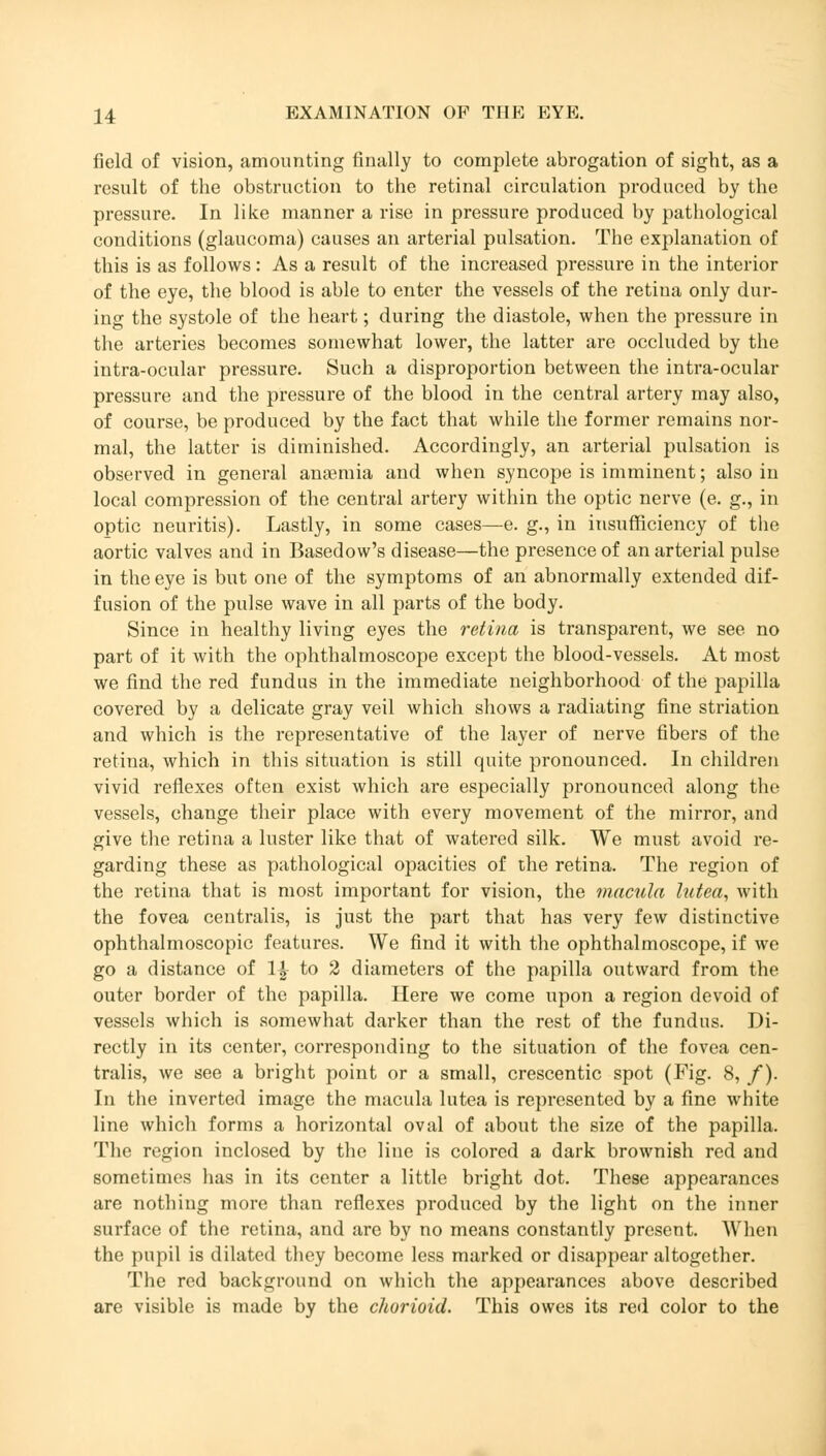 field of vision, amounting finally to complete abrogation of sight, as a result of the obstruction to the retinal circulation produced by the pressure. In like manner a rise in pressure produced by pathological conditions (glaucoma) causes an arterial pulsation. The explanation of this is as follows: As a result of the increased pressure in the interior of the eye, the blood is able to enter the vessels of the retina only dur- ing the systole of the heart; during the diastole, when the pressure in the arteries becomes somewhat lower, the latter are occluded by the intra-ocular pressure. Such a disproportion between the intra-ocular pressure and the pressure of the blood in the central artery may also, of course, be produced by the fact that while the former remains nor- mal, the latter is diminished. Accordingly, an arterial pulsation is observed in general anaemia and when syncope is imminent; also in local compression of the central artery within the optic nerve (e. g., in optic neuritis). Lastly, in some cases—e. g., in insufficiency of the aortic valves and in Basedow's disease—the presence of an arterial pulse in the eye is but one of the symptoms of an abnormally extended dif- fusion of the pulse wave in all parts of the body. Since in healthy living eyes the retina is transparent, we see no part of it with the ophthalmoscope except the blood-vessels. At most we find the red fundus in the immediate neighborhood of the papilla covered by a delicate gray veil which shows a radiating fine striation and which is the representative of the layer of nerve fibers of the retina, which in this situation is still quite pronounced. In children vivid reflexes often exist which are especially pronounced along the vessels, change their place with every movement of the mirror, and give the retina a luster like that of watered silk. We must avoid re- garding these as pathological opacities of the retina. The region of the retina that is most important for vision, the macula lutea, with the fovea centralis, is just the part that has very few distinctive ophthalmoscopic features. We find it with the ophthalmoscope, if we go a distance of 1£ to 2 diameters of the papilla outward from the outer border of the papilla. Here we come upon a region devoid of vessels which is somewhat darker than the rest of the fundus. Di- rectly in its center, corresponding to the situation of the fovea cen- tralis, we see a bright point or a small, crescentic spot (Fig. 8, /). In the inverted image the macula lutea is represented by a fine white line which forms a horizontal oval of about the size of the papilla. The region inclosed by the line is colored a dark brownish red and sometimes has in its center a little bright dot. These appearances are nothing more than reflexes produced by the light on the inner surface of the retina, and are by no means constantly present. When the pupil is dilated they become less marked or disappear altogether. The red background on which the appearances above described are visible is made by the chorioid. This owes its red color to the