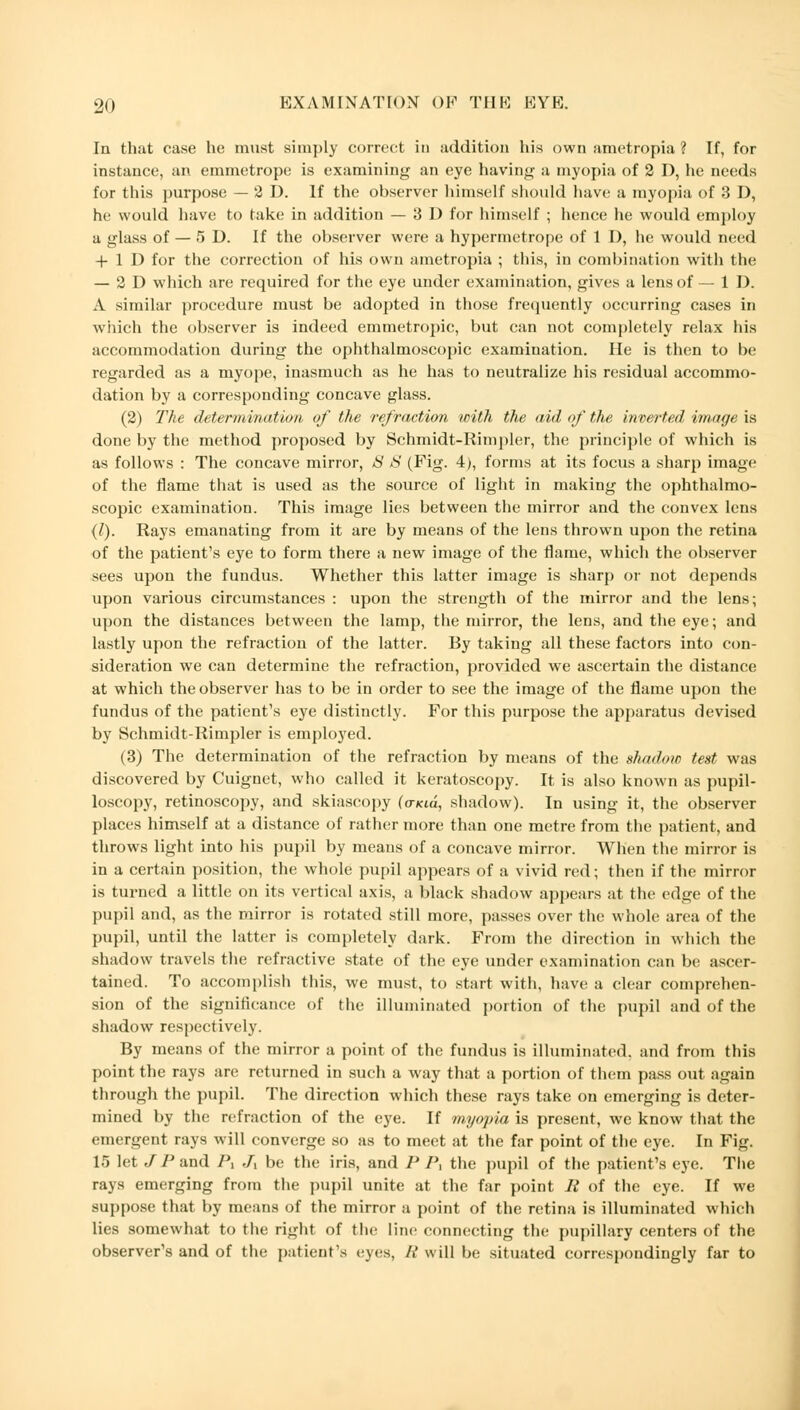 In that case he must simply correct in addition his own ametropia? If, for instance, an emmetrope is examining an eye having a myopia of 2 D, he needs for this purpose — 2 D. If the observer himself should have a myopia of 3 D, he would have to take in addition — 3 I) for himself ; hence he would employ a glass of — 5 D. If the observer were a hypermetrope of 1 D, he would need + 1 D for the correction of his own ametropia ; this, in combination with the — 2D which are required for the eye under examination, gives a lens of — 1 D. A similar procedure must be adopted in those frequently occurring cases in which the observer is indeed emmetropic, but can not completely relax his accommodation during the ophthalmoscopic examination. He is then to be regarded as a myope, inasmuch as he has to neutralize his residual accommo- dation by a corresponding concave glass. (2) The determination of the refraction with the aid of the inverted image is done by the method proposed by Schmidt-Rimpler, the principle of which is as follows : The concave mirror, 8 S (Fig. 4), forms at its focus a sharp image of the flame that is used as the source of light in making the ophthalmo- scopic examination. This image lies between the mirror and the convex lens (l). Rays emanating from it are by means of the lens thrown upon the retina of the patient's eye to form there a new image of the flame, which the observer sees upon the fundus. Whether this latter image is sharp or not depends upon various circumstances : upon the strength of the mirror and the lens; upon the distances between the lamp, the mirror, the lens, and the eye; and lastly upon the refraction of the latter. By taking all these factors into con- sideration we can determine the refraction, provided we ascertain the distance at which the observer has to be in order to see the image of the flame upon the fundus of the patient's eye distinctly. For this purpose the apparatus devised by Schmidt-Rimpler is employed. (3) The determination of the refraction by means of the shadow test was discovered by Cuignet, who called it keratoscopy. It is also known as pupil- loscopy, retinoscopy, and skiascopy (o-Kid, shadow). In using it, the observer places himself at a distance of rather more than one metre from the patient, and throws light into his pupil by means of a concave mirror. When the mirror is in a certain position, the whole pupil appears of a vivid red; then if the mirror is turned a little on its vertical axis, a black shadow appears at the edge of the pupil and, as the mirror is rotated still more, passes over the whole area of the pupil, until the latter is completely dark. From the direction in which the shadow travels the refractive state of the eye under examination can be ascer- tained. To accomplish this, we must, to start with, have a clear comprehen- sion of the significance of the illuminated portion of the pupil and of the shadow respectively. By means of the mirror a point of the fundus is illuminated, and from this point the rays are returned in such a way that a portion of them pass out again through the pupil. The direction which these rays take on emerging is deter- mined by the refraction of the eye. If myopia is present, we know that the emergent rays will converge so as to meet at the far point of the eye. In Fig. 15 let J P and P, Jx be the iris, and P P, the pupil of the patient's eye. The rays emerging from the pupil unite at the far point li of the eye. If we suppose that by means of the mirror a point of the retina is illuminated which lies somewhat to the right of the line connecting the pupillary centers of the observer's and of the patient's eyes, It will be situated correspondingly far to