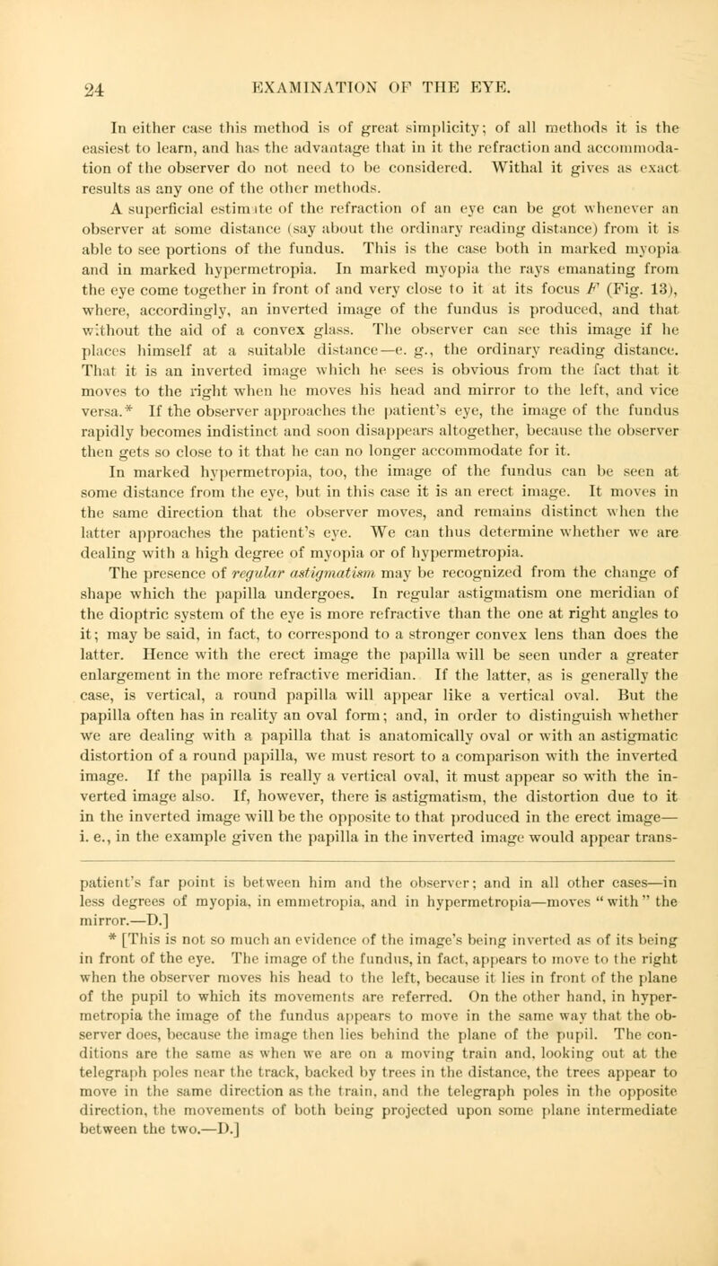 In either case this method is of great simplicity; of all methods it is the easiest to learn, and has the advantage that in it the refraction and accommoda- tion of the observer do not need to be considered. Withal it gives as exact results as any one of the other methods. A superficial estim ite of the refraction of an eye can be got whenever an observer at some distance (say about the ordinary reading distance) from it is able to see portions of the fundus. This is the case both in marked myopia and in marked hypermetropia. In marked myopia the rays emanating from the eye come together in front of and very close to it at its focus F (Fig. 13), where, accordingly, an inverted image of the fundus is produced, and that without the aid of a convex glass. The observer can see this image if he places himself at a suitable distance—e. g., the ordinary reading distance. That it is an inverted image which he sees is obvious from the fact that it moves to the right when he moves his head and mirror to the left, and vice versa.* If the observer approaches the patient's eye, the image of the fundus rapidly becomes indistinct and soon disappears altogether, because the observer then gets so close to it that he can no longer accommodate for it. In marked hypermetropia, too, the image of the fundus can be seen at some distance from the eye, but in this case it is an erect image. It moves in the same direction that the observer moves, and remains distinct when the latter approaches the patient's eye. We can thus determine whether we are dealing with a high degree of myopia or of hypermetropia. The presence of regular astigmatism may be recognized from the change of shape which the papilla undergoes. In regular astigmatism one meridian of the dioptric system of the eye is more refractive than the one at right angles to it; may be said, in fact, to correspond to a stronger convex lens than does the latter. Hence with the erect image the papilla will be seen under a greater enlargement in the more refractive meridian. If the latter, as is generally the case, is vertical, a round papilla will appear like a vertical oval. But the papilla often has in reality an oval form; and, in order to distinguish whether we are dealing with a papilla that is anatomically oval or with an astigmatic distortion of a round papilla, we must resort to a comparison with the inverted image. If the papilla is really a vertical oval, it must appear so with the in- verted image also. If, however, there is astigmatism, the distortion due to it in the inverted image will be the opposite to that produced in the erect image— i. e., in the example given the papilla in the inverted image would appear trans- patient's far point is between him and the observer; and in all other cases—in less degrees of myopia, in emmetropia, and in hypermetropia—moves with the mirror.—D.] * [This is not so much an evidence of the image's being inverted as of its being in front of the eye. The image of the fundus, in fact, appears to move to the right when the observer moves his head to the left, because it lies in front of the plane of the pupil to which its movements are referred. On the other hand, in hyper- metropia the image of the fundus appears to move in the same way that the ob- server does, because the image then lies behind the plane of the pupil. The con- ditions are the same as when we are on a moving train and. looking out at the telegraph poles near the track, backed by trees in the distance, the trees appear to move in the same direction as the train, and the telegraph poles in the opposite direction, the movements of both being projected upon some plane intermediate between the two.—D.]