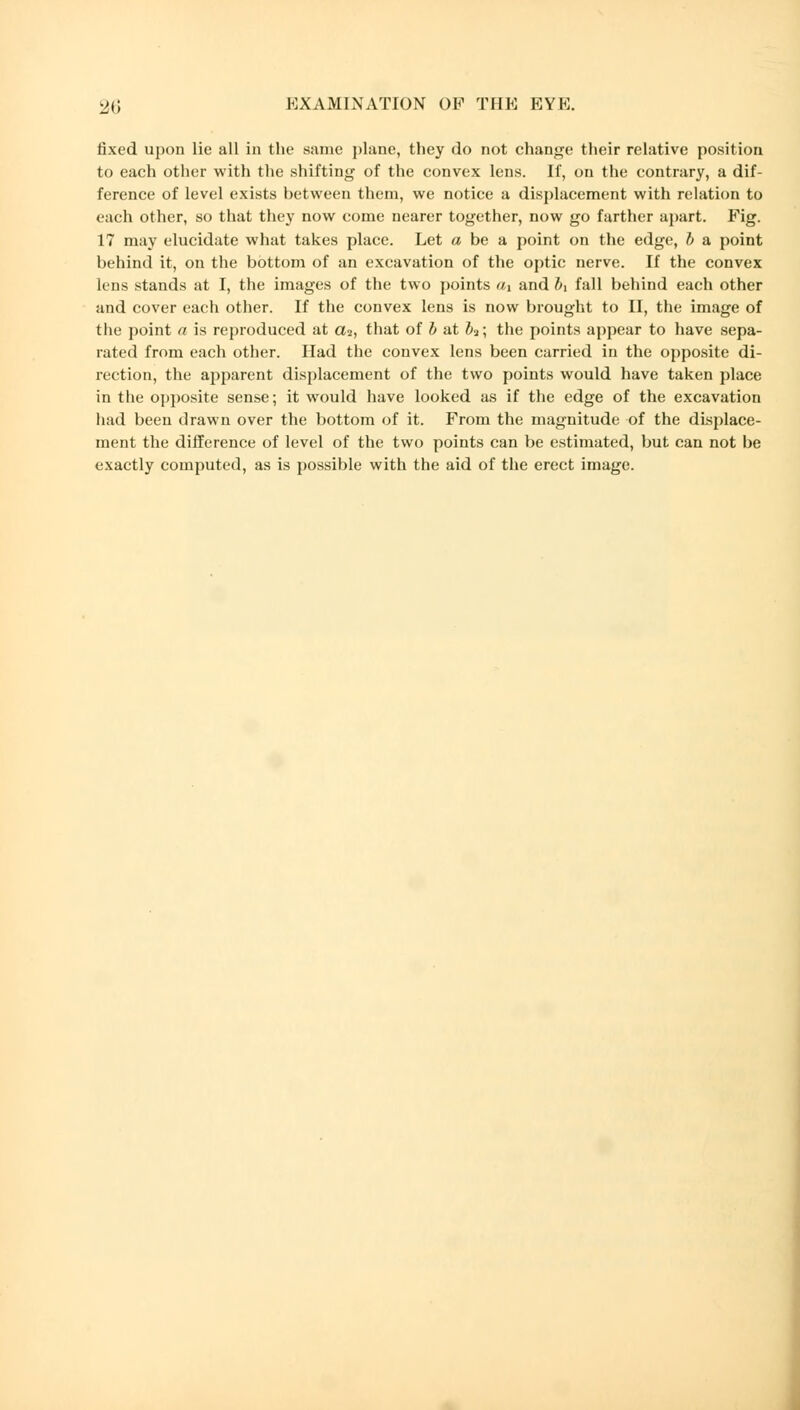 fixed upon lie all in the same plane, they do not change their relative position to each other with the shifting of the convex lens. If, on the contrary, a dif- ference of level exists between them, we notice a displacement with relation to each other, so that they now come nearer together, now go farther apart. Fig. 17 may elucidate what takes place. Let a be a point on the edge, b a point behind it, on the bottom of an excavation of the optic nerve. If the convex lens stands at I, the images of the two points d\ and bx fall behind each other and cover each other. If the convex lens is now brought to II, the image of the point a is reproduced at a2, that of b at b?; the points appear to have sepa- rated from each other. Had the convex lens been carried in the opposite di- rection, the apparent displacement of the two points would have taken place in the opposite sense; it would have looked as if the edge of the excavation had been drawn over the bottom of it. From the magnitude of the displace- ment the difference of level of the two points can be estimated, but can not be exactly computed, as is possible with the aid of the erect image.