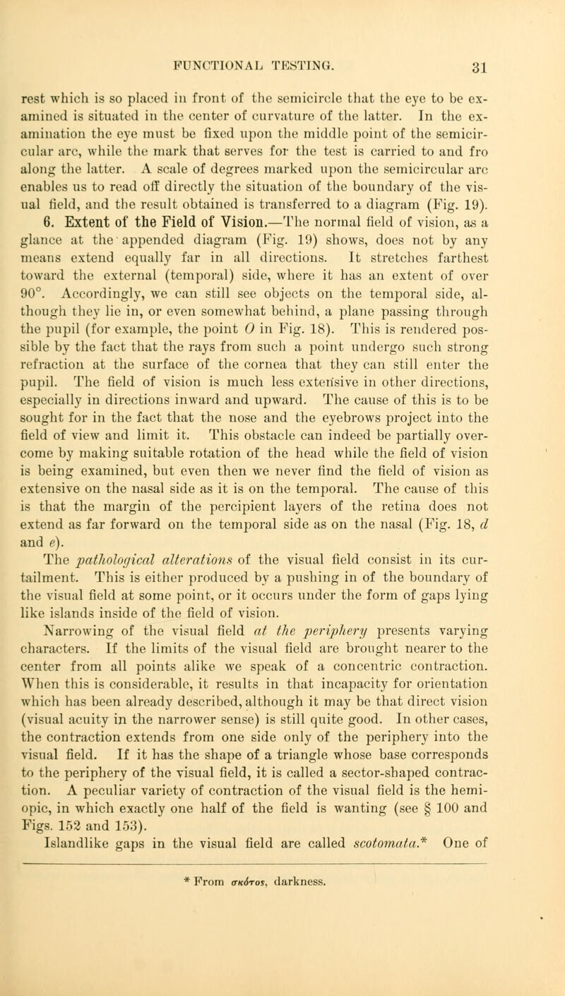 rest which is so placed in front of the semicircle that the eye to be ex- amined is situated iti the center of curvature of the latter. In the ex- amination the eye must be fixed upon the middle point of the semicir- cular arc, while the mark that serves for the test is carried to and fro along the latter. A scale of degrees marked upon the semicircular arc enables us to read off directly the situation of the boundary of the vis- ual field, and the result obtained is transferred to a diagram (Fig. 19). 6. Extent of the Field of Vision.—The normal field of vision, as a glance at the appended diagram (Fig. 19) shows, does not by any means extend equally far in all directions. It stretches farthest toward the external (temporal) side, where it has an extent of over 90°. Accordingly, we can still see objects on the temporal side, al- though they lie in, or even somewhat behind, a plane passing through the pupil (for example, the point 0 in Fig. 18). This is rendered pos- sible by the fact that the rays from such a point undergo such strong refraction at the surface of the cornea that they can still enter the pupil. The field of vision is much less extensive in other directions, especially in directions inward and upward. The cause of this is to be sought for in the fact that the nose and the eyebrows project into the field of view and limit it. This obstacle can indeed be partially over- come by making suitable rotation of the head while the field of vision is being examined, but even then we never find the field of vision as extensive on the nasal side as it is on the temporal. The cause of this is that the margin of the percipient layers of the retina does not extend as far forward on the temporal side as on the nasal (Fig. 18, d and e). The pathological alterations of the visual field consist in its cur- tailment. This is either produced by a pushing in of the boundary of the visual field at some point, or it occurs under the form of gaps lying like islands inside of the field of vision. Narrowing of the visual field at the periphery presents varying characters. If the limits of the visual field are brought nearer to the center from all points alike we speak of a concentric contraction. When this is considerable, it results in that incapacity for orientation which has been already described, although it may be that direct vision (visual acuity in the narrower sense) is still quite good. In other cases, the contraction extends from one side only of the periphery into the visual field. If it has the shape of a triangle whose base corresponds to the periphery of the visual field, it is called a sector-shaped contrac- tion. A peculiar variety of contraction of the visual field is the hemi- opic, in which exactly one half of the field is wanting (see § 100 and Figs. 152 and 153). Islandlike gaps in the visual field are called scotomata* One of * From ctk6tos, darkness.
