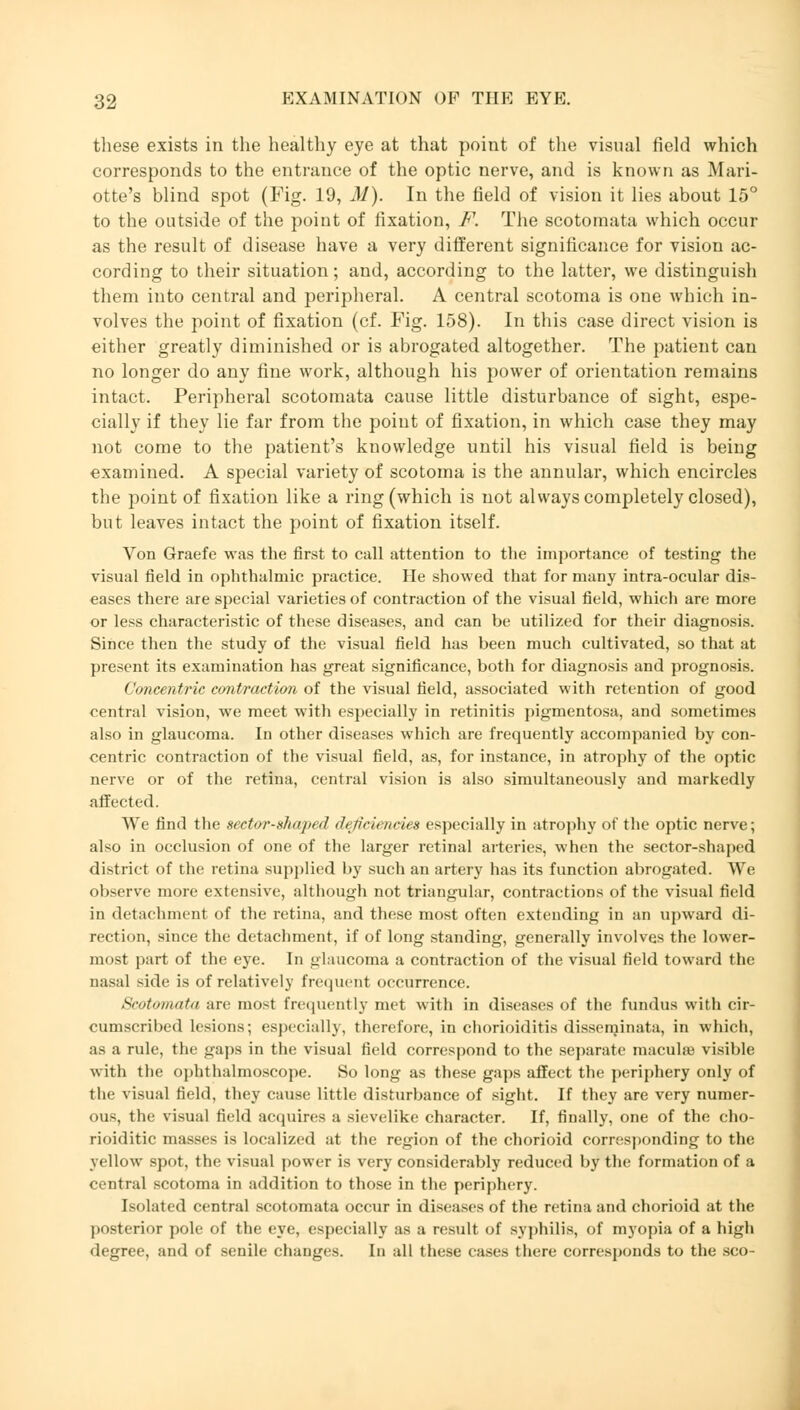 these exists in the healthy eye at that point of the visual field which corresponds to the entrance of the optic nerve, and is known as Mari- otte's blind spot (Fig. 19, M). In the field of vision it lies about 15° to the outside of the point of fixation, F. The scotomata which occur as the result of disease have a very different significance for vision ac- cording to their situation; and, according to the latter, we distinguish them into central and peripheral. A central scotoma is one which in- volves the point of fixation (cf. Fig. 158). In this case direct vision is either greatly diminished or is abrogated altogether. The patient can no longer do any fine work, although his power of orientation remains intact. Peripheral scotomata cause little disturbance of sight, espe- cially if they lie far from the point of fixation, in which case they may not come to the patient's knowledge until his visual field is being examined. A special variety of scotoma is the annular, which encircles the point of fixation like a ring (which is not always completely closed), but leaves intact the point of fixation itself. Von Graefe was the first to call attention to the importance of testing the visual field in ophthalmic practice. He showed that for many intra-ocular dis- eases there are special varieties of contraction of the visual field, which are more or less characteristic of these diseases, and can be utilized for their diagnosis. Since then the study of the visual field has been much cultivated, so that at present its examination has great significance, both for diagnosis and prognosis. Concentric contraction of the visual field, associated with retention of good central vision, we meet with especially in retinitis pigmentosa, and sometimes also in glaucoma. In other diseases which are frequently accompanied by con- centric contraction of the visual field, as, for instance, in atrophy of the optic nerve or of the retina, central vision is also simultaneously and markedly affected. We find the sector-xhapul ih'jiri,neu* especially in atrophy of the optic nerve; also in occlusion of one of the larger retinal arteries, when the sector-shaped district of the retina supplied by such an artery has its function abrogated. We observe more extensive, although not triaugular, contractions of the visual field in detachment of the retina, and these most often extending in an upward di- rection, since the detachment, if of long standing, generally involves the lower- most part of the eye. In glaucoma a contraction of the visual field toward the aasal side is of relatively frequent occurrence. Scotomata arc mosi frequently met with in diseases of the fundus with cir- cumscribed lesions; especially, therefore, in chorioiditis disseminata, in which, as a rule, the gaps in the visual field correspond to the separate niacuhe visible with the ophthalmoscope. So long as these gaps affect the periphery only of the visual field, they cause little disturbance of sight. If they are very numer- ous, the visual field acquires a sievelike character. If, finally, one of the cho- rioiditic masses is localized at the region of the chorioid corresponding to the yellow spot, the visual power is very considerably reduced by the formation of a central scotoma in addition to those in the periphery. Isolated central scotomata occur in diseases of the retina and chorioid at the posterior pole of the eye, especially as a result of syphilis, of myopia of a high degree, and of senile changes. In all these cases there corresponds to the sco-