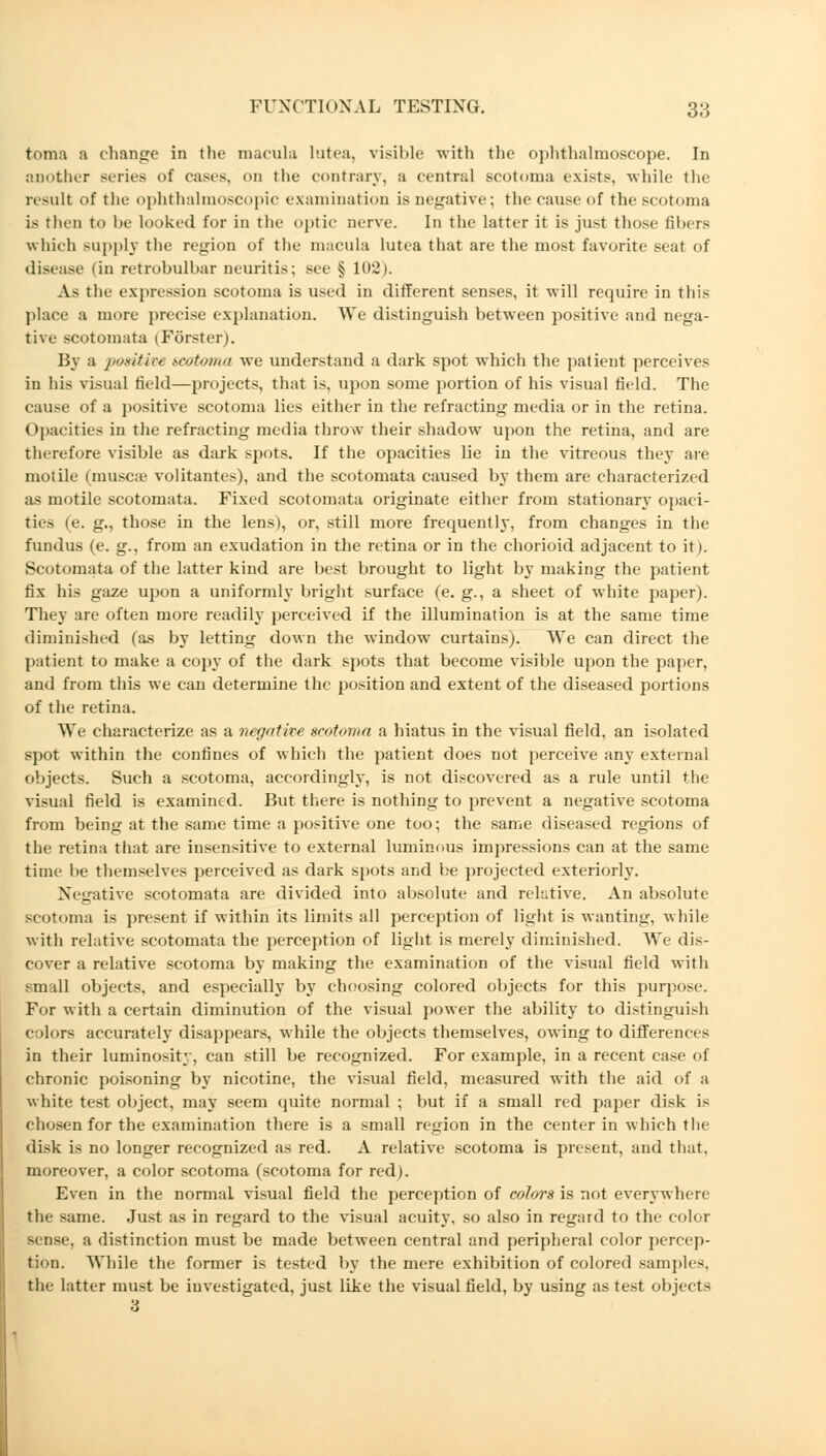 toma a change in the macula lutea, visible with the ophthalmoscope. In another series of cases, on the contrary, a central scotoma exists, while the nsult of the ophthalmoscopic examination is negative; the cause of the scotoma is then to be looked for in the optic nerve. In the latter it is just those fibers which supply the region of the macula lutea that are the most favorite seat of disease (in retrobulbar neuritis; see § 102). As the expression scotoma is used in different senses, it will require in this place a more precise explanation. We distinguish between positive and nega- tive SCOtomata (Förster). By a positive scotoma we understand a dark spot which the patient perceives in his visual held—projects, that is, upon some portion of his visual field. The cause of a positive scotoma lies either in the refracting media or in the retina. Opacities in the refracting media throw their shadow upon the retina, and are therefore visible as dark spots. If the opacities lie in the vitreous they are motile (musc.e volitantes), and the scotomata caused by them are characterized as motile scotomata. Fixed scotomata originate either from stationary opaci- ties (e. g., those in the lens), or, still more frequently, from changes in the fundus (e. g., from an exudation in the retina or in the chorioid adjacent to it). Scotomata of the latter kind are best brought to light by making the patient fix his gaze upon a uniformly bright surface (e. g., a sheet of white paper). They are often more readily perceived if the illumination is at the same time diminished (as by letting down the window curtains). We can direct the patient to make a copy of the dark spots that become visible upon the paper, and from this we can determine the position and extent of the diseased portions of the retina. We characterize as a negative scotoma a hiatus in the visual field, an isolated spot within the confines of which the patient does not perceive any external objects. Such a scotoma, accordingly, is not discovered as a rule until the visual field is examined. But there is nothing to prevent a negative scotoma from being at the same time a positive one too; the same diseased regions of the retina that are insensitive to external luminous impressions can at the same time be themselves perceived as dark spots and be projected exteriorly. Negative scotomata are divided into absolute and relative. An absolute scotoma is present if within its limits all perception of light is wanting, while with relative scotomata the perception of light is merely diminished. We dis- cover a relative scotoma by making the examination of the visual field with small objects, and especially by choosing colored objects for this purpose. For with a certain diminution of the visual power the ability to distinguish colors accurately disappears, while the objects themselves, owing to differences in their luminosity, can still be recognized. For example, in a recent case of chronic poisoning by nicotine, the visual field, measured with the aid of a white test object, may seem quite normal ; but if a small red paper disk is chosen for the examination there is a small region in the center in which the disk is no longer recognized as red. A relative scotoma is present, and that, moreover, a color scotoma (scotoma for red). Even in the normal visual field the perception of colors is not everywhere the same. Just as in regard to the visual acuity, so also in regard to the color sense, a distinction must be made between central and peripheral color percep- tion. While the former is tested by the mere exhibition of colored samples, the latter must be investigated, just like the visual field, by using astest objects •d