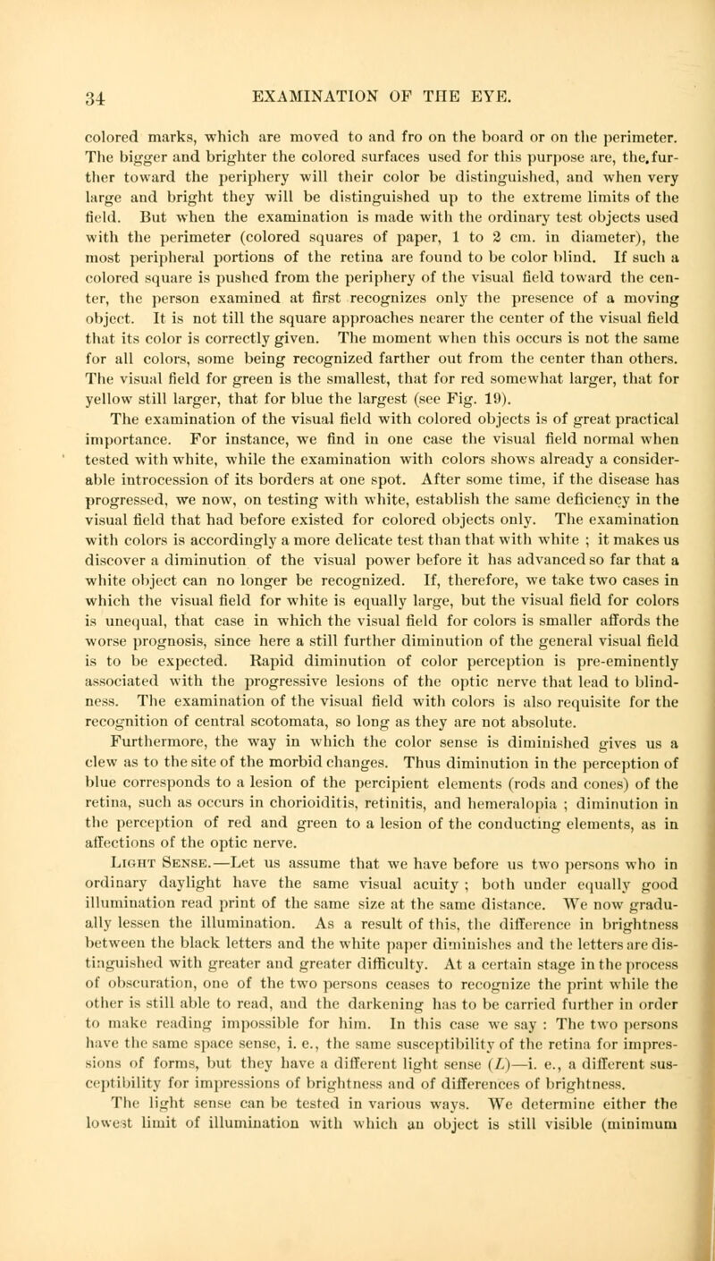 colored marks, which are moved to and fro on the board or on the perimeter. The bigger and brighter the colored surfaces used for this purpose are, the, fur- ther toward the periphery will their color be distinguished, and when very large and bright they will be distinguished up to the extreme limits of the Held. But when the examination is made with the ordinary test objects used with the perimeter (colored squares of paper, 1 to 2 cm. in diameter), the most peripheral portions of the retina are found to be color blind. If such a colored square is pushed from the periphery of the visual field toward the cen- ter, the person examined at first recognizes only the presence of a moving object. It is not till the square approaches nearer the center of the visual field that its color is correctly given. The moment when this occurs is not the same for all colors, some being recognized farther out from the center than others. The visual field for green is the smallest, that for red somewhat larger, that for yellow still larger, that for blue the largest (see Fig. 19). The examination of the visual field with colored objects is of great practical importance. For instance, we find in one case the visual field normal when tested with white, while the examination with colors shows already a consider- able introcession of its borders at one spot. After some time, if the disease has progressed, we now, on testing with white, establish the same deficiency in the visual field that had before existed for colored objects only. The examination with colors is accordingly a more delicate test than that with white ; it makes us discover a diminution of the visual power before it has advanced so far that a white object can no longer be recognized. If, therefore, we take two cases in which the visual field for white is equally large, but the visual field for colors is unequal, that case in which the visual field for colors is smaller affords the worse prognosis, since here a still further diminution of the general visual field is to be expected. Rapid diminution of color perception is pre-eminently associated with the progressive lesions of the optic nerve that lead to blind- ness. The examination of the visual field with colors is also requisite for the recognition of central scotomata, so long as they are not absolute. Furthermore, the way in which the color sense is diminished gives us a clew as to the site of the morbid changes. Thus diminution in the perception of blue corresponds to a lesion of the percipient elements (rods and cones) of the retina, such as occurs in chorioiditis, retinitis, and hemeralopia ; diminution in the perception of red and green to a lesion of the conducting elements, as in affections of the optic nerve. Light Sense.—Let us assume that we have before us two persons who in ordinary daylight have the same visual acuity ; both under equally good illumination read print of the same size at the same distance. We now gradu- ally lessen the illumination. As a result of this, the difference in brightness between the black letters and the white paper diminishes and the letters are dis- tinguished with greater and greater difficulty. At a certain stage in the process of obscuration, one of the two persons ceases to recognize the print while the other is still able to read, and the darkening has to be carried further in order to make reading impossible for him. In this case we say : The two persons have the same space sense, i. e., the same susceptibility of the retina for impres- sions of forms, but they have a different light sense (/.,)—i. e., a different sus- ceptibility for impressions of brightness and of differences of brightness. The light sense can be tested in various ways. We determine either the lowest limit of illumination with which an object is still visible (minimum