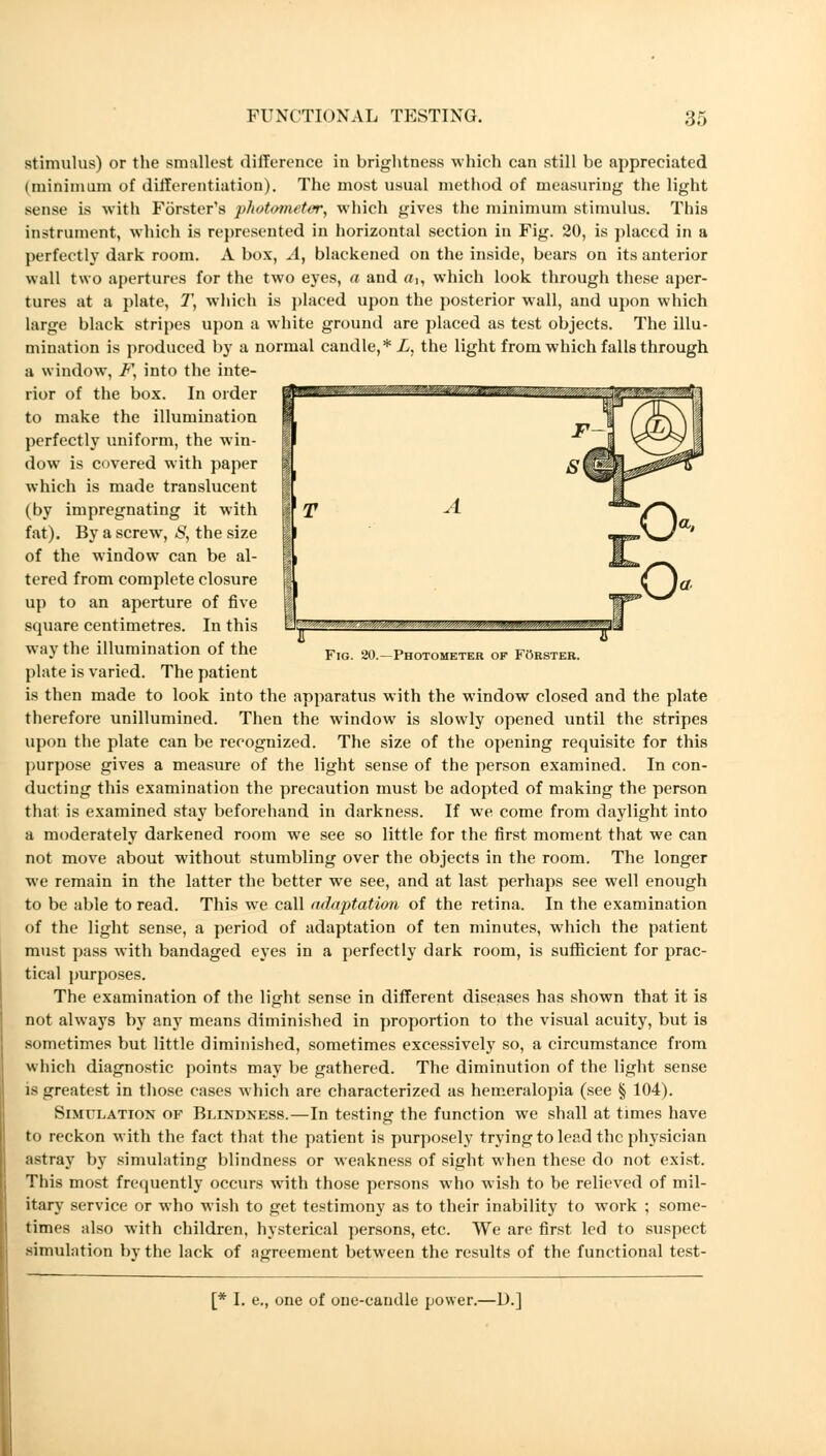 T mmmam?. Fig. 20.—Photometer of Förster. stimulus) or the smallest difference in brightness which can still be appreciated (minimum of differentiation). The most usual method of measuring the light sense is with Förster's photometer, which gives the minimum stimulus. This instrument, which is represented in horizontal section in Fig. 20, is placed in a perfectly dark room. A box, A, blackened on the inside, bears on its anterior wall two apertures for the two eyes, a and a,, which look through these aper- tures at a plate, T, which is placed upon the posterior wall, and upon which large black stripes upon a white ground are placed as test objects. The illu- mination is produced by a normal candle,* L, the light from which falls through a window, F, into the inte- rior of the box. In order to make the illumination perfectly uniform, the win- dow is covered with paper which is made translucent (by impregnating it with fat). By a screw, S, the size of the window can be al- tered from complete closure up to an aperture of five square centimetres. In this way the illumination of the plate is varied. The patient is then made to look into the apparatus with the window closed and the plate therefore unillumined. Then the window is slowly opened until the stripes upon the plate can be recognized. The size of the opening requisite for this purpose gives a measure of the light sense of the person examined. In con- ducting this examination the precaution must be adopted of making the person that is examined stay beforehand in darkness. If we come from daylight into a moderately darkened room we see so little for the first moment that we can not move about without stumbling over the objects in the room. The longer we remain in the latter the better we see, and at last perhaps see well enough to be able to read. This we call adaptation of the retina. In the examination of the light sense, a period of adaptation of ten minutes, which the patient must pass with bandaged eyes in a perfectly dark room, is sufficient for prac- tical purposes. The examination of the light sense in different diseases has shown that it is not always by any means diminished in proportion to the visual acuity, but is sometimes but little diminished, sometimes excessively so, a circumstance from which diagnostic points may be gathered. The diminution of the light sense is greatest in those cases which are characterized as hemeralopia (see § 104). Simulation of Blindness.—In testing the function we shall at times have to reckon with the fact that the patient is purposely trying to lead the physician astray by simulating blindness or weakness of sight when these do not exist. This most frequently occurs with those persons who wish to be relieved of mil- itary service or who wish to get testimony as to their inability to work ; some- times also with children, hysterical persons, etc. We are first led to suspect simulation by the lack of agreement between the results of the functional test- [* I. e., one of one-candle power.—D.]