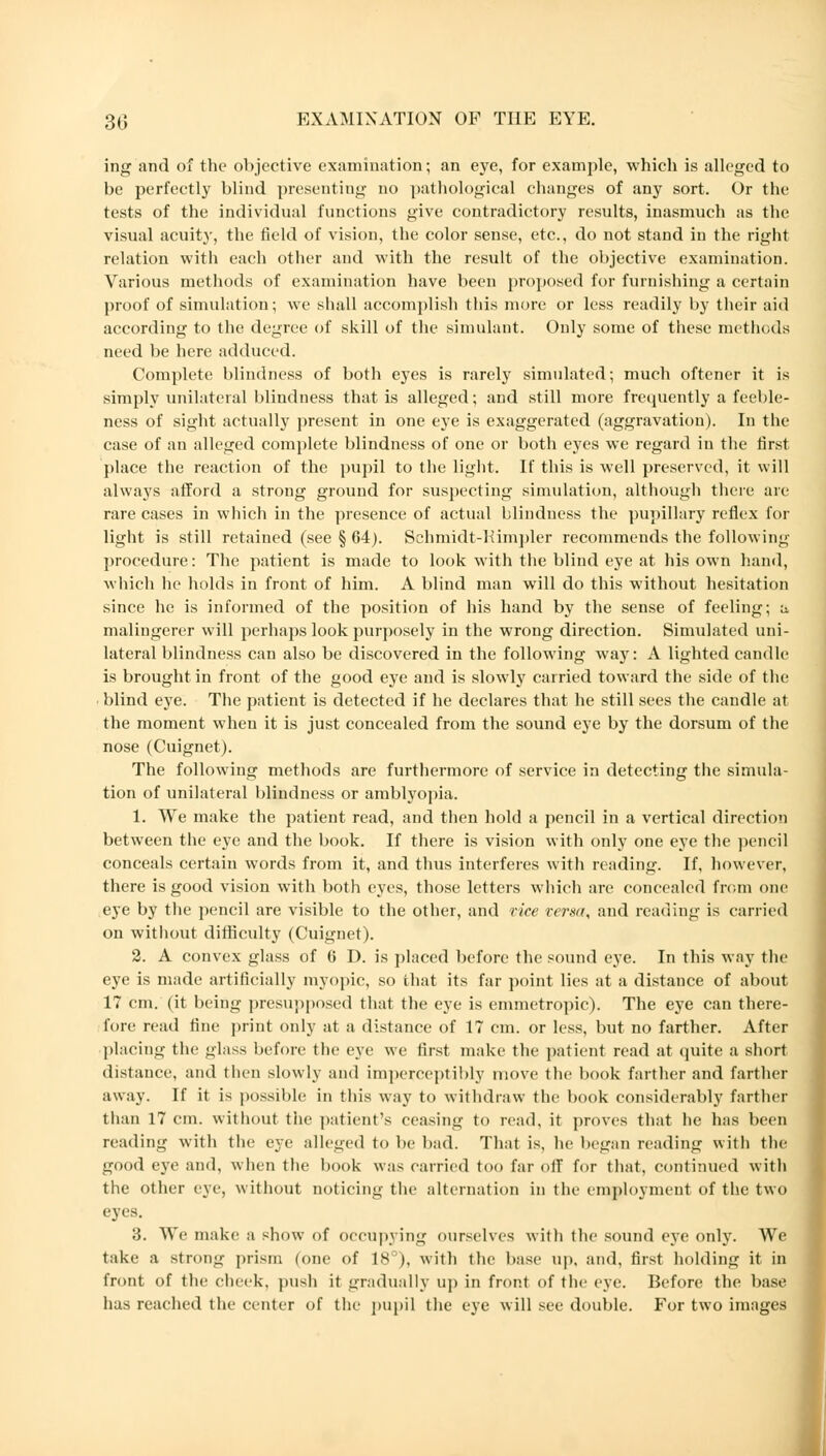 ing and of the objective examination; an eye, for example, which is alleged to be perfectly blind presenting no pathological changes of any sort. Or the tests of the individual functions give contradictory results, inasmuch as the visual acuity, the field of vision, the color sense, etc., do not stand in the right relation with each other and with the result of the objective examination. Various methods of examination have been proposed for furnishing a certain proof of simulation; we shall accomplish tins more or less readily by their aid according to the degree of skill of the simulant. Only some of these methods need be here adduced. Complete blindness of both eyes is rarely simulated; much offener it is simply unilateral blindness that is alleged; and still more frequently a feeble- ness of sight actually present in one eye is exaggerated (aggravation). In the case of an alleged complete blindness of one or both eyes we regard in the first place the reaction of the pupil to the light. If this is well preserved, it will always afford a strong ground for suspecting simulation, although there are rare cases in which in the presence of actual blindness the pupillary reflex for light is still retained (see § 64). Schmidt-Rimpler recommends the following procedure: The patient is made to look with the blind eye at his own hand, which he holds in front of him. A blind man will do this without hesitation since he is informed of the position of his hand by the sense of feeling; a. malingerer will perhaps look purposely in the wrong direction. Simulated uni- lateral blindness can also be discovered in the following way: A lighted candle is brought in front of the good eye and is slowly carried toward the side of the blind eye. The patient is detected if he declares that he still sees the candle at the moment when it is just concealed from the sound eye by the dorsum of the nose (Cuignet). The following methods are furthermore of service in detecting the simula- tion of unilateral blindness or amblyopia. 1. We make the patient read, and then hold a pencil in a vertical direction between the eye and the book. If there is vision with only one eye the pencil conceals certain words from it, and thus interferes with reading. If, however, there is good vision with both eyes, those letters which are concealed from one eye by the pencil are visible to the other, and rice versa, and reading is carried on without difficulty (Cuignet). 2. A convex glass of C D. is placed before the sound eye. In this way the eye is made artificially myopic, so that its far point lies at a distance of about 17 cm. (it being presupposed that the eye is emmetropic). The eye can there- fore read fine print only at a distance of 17 em. or less, but no farther. After placing the ^lass before the eye we first make the patient read at quite a short distance, and then slowly and imperceptibly move the book farther and farther away. If it is possible in this way to withdraw the book considerably farther than 17 cm. without the patient's ceasing to read, it proves that he has been reading with the eye alleged to be bad. That is, he begin reading with the good eye and, when the book was carried too far off for that, continued with the other eye, without noticing the alternation in the employment of the two eyes. 3. We make a show of occupying ourselves with the sound eye only. We take a strong prism (one of 18°), with the base up, and, first holding it in front of the cheek, push it gradually up in front of the eye. Before the base has reached the center of the pupil the eye will see double. For two images