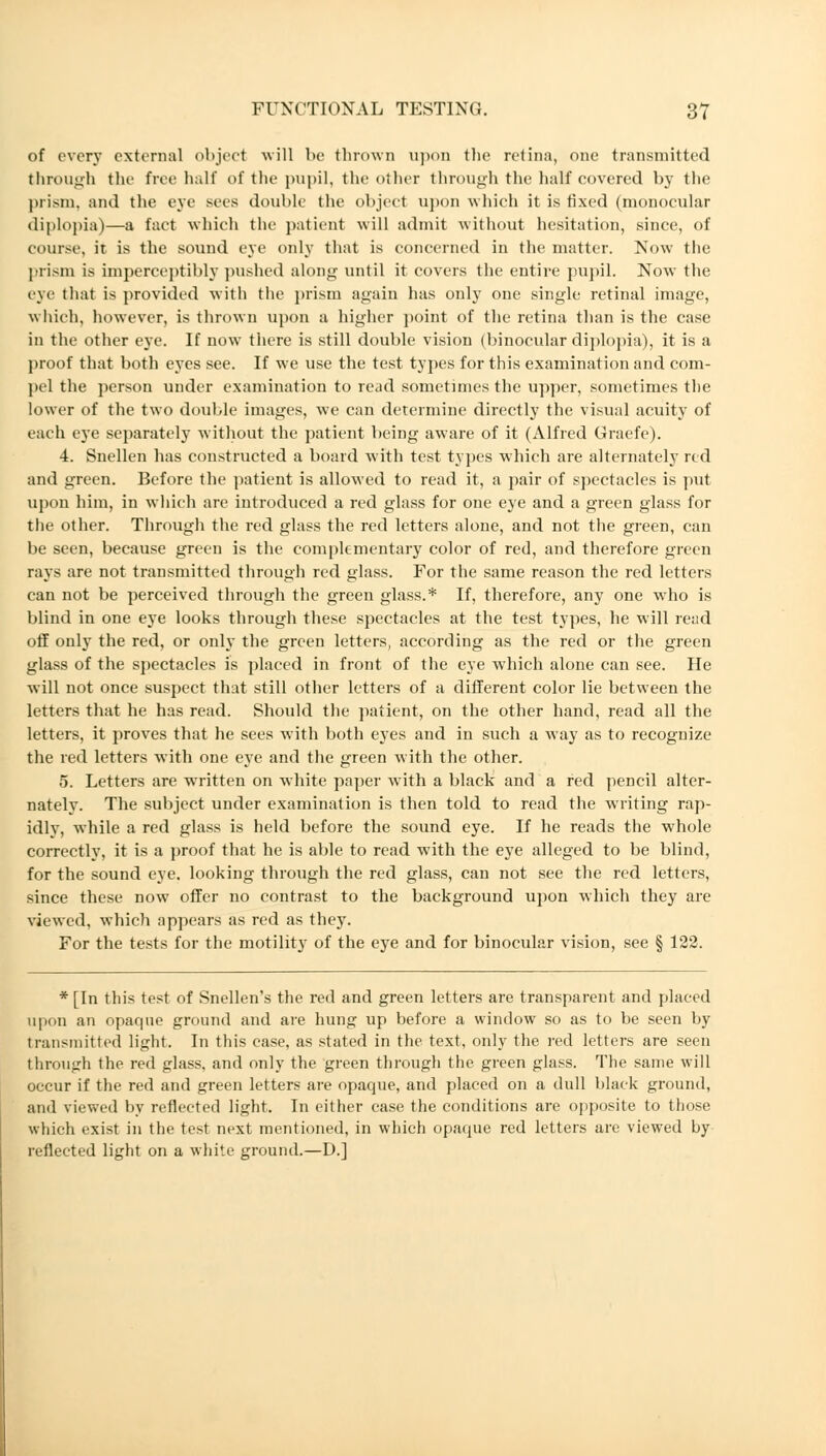 of every external object will be thrown upon the retina, one transmitted through the free half of the pupil, the other through the half covered by the prism, and the eye mis double the object upon which it is fixed (monocular diplopia)—a fact which the patient will admit without hesitation, since, of course, it is the sound eye only that is concerned in the matter. Now the prism is imperceptibly pushed along until it covers the entire pupil. Now the eye that is provided with the prism again has only one single retinal image, which, however, is thrown upon a higher point of the retina than is the case in the other eye. If now there is still double vision (binocular diplopia), it is a proof that both eyes see. If we use the test types for this examination and com- pel the person under examination to read sometimes the upper, sometimes the lower of the two double images, we can determine directly the visual acuity of each eye separately without the patient being aware of it (Alfred Graefe). 4. Snellen has constructed a board with test types which are alternately red and green. Before the patient is allowed to read it, a pair of spectacles is put upon him, in which are introduced a red glass for one eye and a green glass for the other. Through the red glass the red letters alone, and not the green, can be seen, because green is the complementary color of red, and therefore green rays are not transmitted through red glass. For the same reason the red letters can not be perceived through the green glass.* If, therefore, any one who is blind in one eye looks through these spectacles at the test types, he will read off only the red, or only the green letters, according as the red or the green glass of the spectacles is placed in front of the eye which alone can see. He will not once suspect that still other letters of a different color lie between the letters that he has read. Should the patient, on the other hand, read all the letters, it proves that he sees with both eyes and in such a way as to recognize the red letters with one eye and the green with the other. 5. Letters are wrritten on white paper with a black and a red pencil alter- nately. The subject under examination is then told to read the writing rap- idlv, while a red glass is held before the sound eye. If he reads the whole correctly, it is a proof that he is able to read with the eye alleged to be blind, for the sound eye. looking through the red glass, can not see the red letters, since these now offer no contrast to the background upon which they are viewed, which appears as red as they. For the tests for the motility of the eye and for binocular vision, see § 122. * [In this test of Snellen's the red and green letters are transparent and placed upon an opaque ground and are hung up before a window so as to be seen by transmitted light. In this ease, as stated in the text, only the red letters are seen through the red glass, and only the green through the green glass. The same will occur if the red and green letters are opaque, and placed on a dull black ground, and viewed by reflected light. In either case the conditions are opposite to those which exist in the test next mentioned, in which opaque red letters are viewed by reflected light on a white ground.—D.]