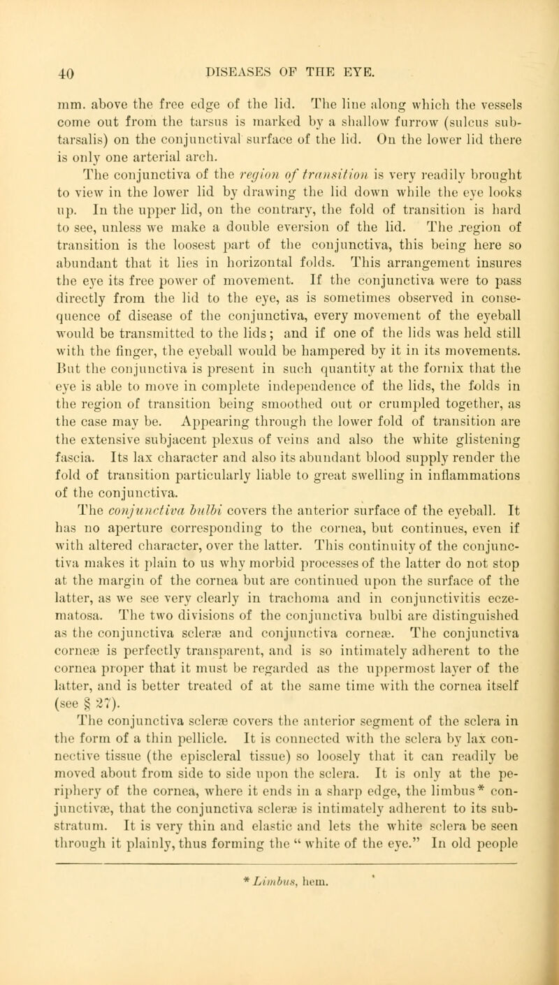 mm. above the free edge of the lid. The line along which the vessels come out from the tarsus is marked by a shallow furrow (sulcus sub- tarsalis) on the conjunctival surface of the lid. On the lower lid there is only one arterial arch. The conjunctiva of the region of transition is very readily brought to view in the lower lid by drawing the lid down while the eye looks up. In the upper lid, on the contrary, the fold of transition is hard to see, unless we make a double eversion of the lid. The .region of transition is the loosest part of the conjunctiva, this being here so abundant that it lies in horizontal folds. This arrangement insures the eye its free power of movement. If the conjunctiva were to pass directly from the lid to the eye, as is sometimes observed in conse- quence of disease of the conjunctiva, every movement of the eyeball would be transmitted to the lids; and if one of the lids was held still with the finger, the eyeball would be hampered by it in its movements. But the conjunctiva is present in such quantity at the fornix that the eye is able to move in complete independence of the lids, the folds in the region of transition being smoothed out or crumpled together, as the case may be. Appearing through the lower fold of transition are the extensive subjacent plexus of veins and also the white glistening fascia. Its lax character and also its abundant blood supply render the fold of transition particularly liable to great swelling in inflammations of the conjunctiva. The conjiotrfiva bulbi covers the anterior surface of the eyeball. It has no aperture corresponding to the cornea, but continues, even if with altered character, over the latter. This continuity of the conjunc- tiva makes it plain to us why morbid processes of the latter do not stop at the margin of the cornea but are continued upon the surface of the latter, as we see very clearly in trachoma and in conjunctivitis ecze- matosa. The two divisions of the conjunctiva bulbi are distinguished as the conjunctiva scleras and conjunctiva corneae. The conjunctiva corneas is perfectly transparent, and is so intimately adherent to the cornea proper that it must be regarded as the uppermost layer of the latter, and is better treated of at the same time with the cornea itself (see § 27). The conjunctiva scleras covers the anterior segment of the sclera in the form of a thin pellicle. It is connected with the sclera by lax con- nective tissue (the episcleral tissue) so loosely that it can readily be moved about from side to side upon the sclera. It is only at the pe- riphery of the cornea, where it ends in a sharp edge, the limbus* con- junctiva', that the conjunctiva scleras is intimately adherent to its sub- stratum. It is very thin and elastic and lets the white sclera be seen through it plainly, thus forming the  white of the eye. In old people *Limbu8, hem.