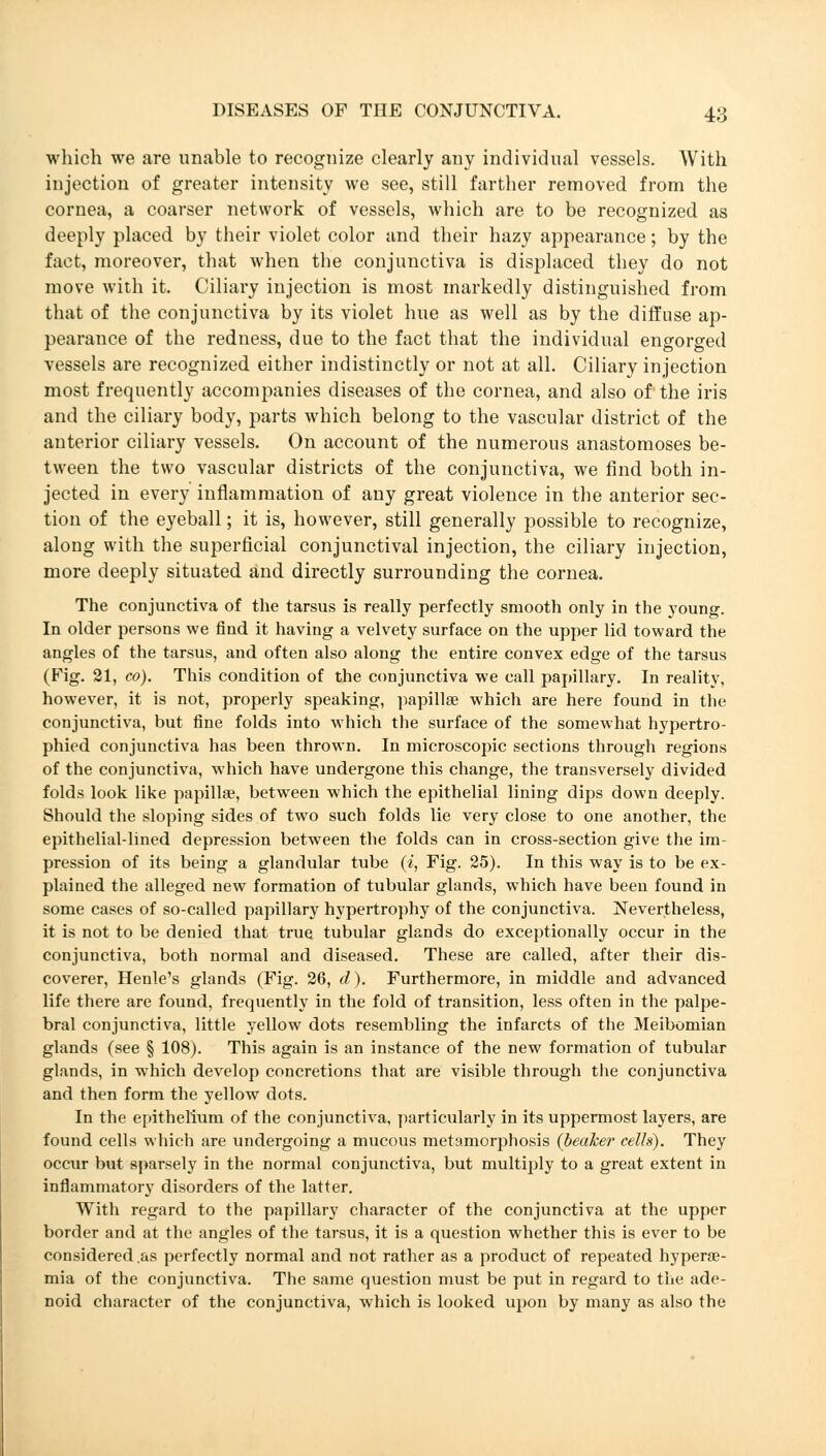 which we are unable to recognize clearly any individual vessels. With injection of greater intensity we see, still farther removed from the cornea, a coarser network of vessels, which are to be recognized as deeply placed by their violet color and their hazy appearance; by the fact, moreover, that when the conjunctiva is displaced they do not move with it. Ciliary injection is most markedly distinguished from that of the conjunctiva by its violet hue as well as by the diffuse ap- pearance of the redness, due to the fact that the individual engorged vessels are recognized either indistinctly or not at all. Ciliary injection most frequently accompanies diseases of the cornea, and also of the iris and the ciliary body, parts which belong to the vascular district of the anterior ciliary vessels. On account of the numerous anastomoses be- tween the two vascular districts of the conjunctiva, we find both in- jected in every inflammation of any great violence in the anterior sec- tion of the eyeball; it is, however, still generally possible to recognize, along with the superficial conjunctival injection, the ciliary injection, more deeply situated and directly surrounding the cornea. The conjunctiva of the tarsus is really perfectly smooth only in the young. In older persons we find it having a velvety surface on the upper lid toward the angles of the tarsus, and often also along the entire convex edge of the tarsus (Fig. 21, co). This condition of the conjunctiva we call papillary. In reality, however, it is not, properly speaking, papillae which are here found in the conjunctiva, but fine folds into which the surface of the somewhat hypertro- phied conjunctiva has been thrown. In microscopic sections through regions of the conjunctiva, which have undergone this change, the transversely divided folds look like papillae, between which the epithelial lining dips down deeply. Should the sloping sides of two such folds lie very close to one another, the epithelial-lined depression between the folds can in cross-section give the im- pression of its being a glandular tube (/, Fig. 25). In this way is to be ex- plained the alleged new formation of tubular glands, which have been found in some cases of so-called papillary hypertrophy of the conjunctiva. Nevertheless, it is not to be denied that true tubular glands do exceptionally occur in the conjunctiva, both normal and diseased. These are called, after their dis- coverer, Henle's glands (Fig. 26, d). Furthermore, in middle and advanced life there are found, frequently in the fold of transition, less often in the palpe- bral conjunctiva, little yellow dots resembling the infarcts of the Meibomian glands (see § 108). This again is an instance of the new formation of tubular glands, in which develop concretions that are visible through the conjunctiva and then form the yellow dots. In the epithelium of the conjunctiva, particularly in its uppermost layers, are found cells which are undergoing a mucous metamorphosis {beaker cells). They occur but sparsely in the normal conjunctiva, but multiply to a great extent in inflammatory disorders of the latter. With regard to the papillary character of the conjunctiva at the upper border and at the angles of the tarsus, it is a question whether this is ever to be considered .as perfectly normal and not rather as a product of repeated hyperse- mia of the conjunctiva. The same question must be put in regard to the ade- noid character of the conjunctiva, which is looked upon by many as also the