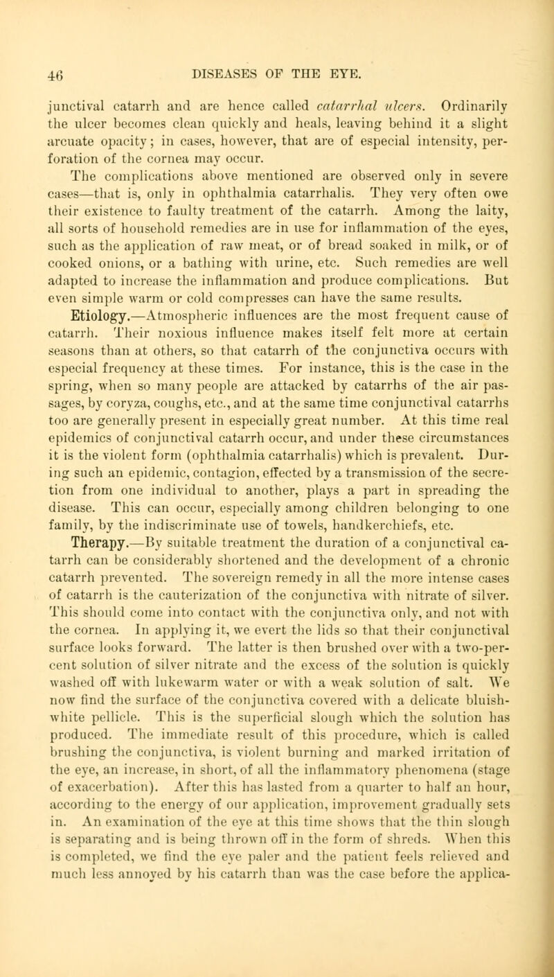 junctival catarrh and are hence called catarrhal ulcers. Ordinarily the ulcer becomes clean quickly and heals, leaving behind it a slight arcuate opacity; in cases, however, that are of especial intensity, per- foration of the cornea may occur. The complications above mentioned are observed only in severe cases—that is, only in ophthalmia catarrhalis. They very often owe their existence to faulty treatment of the catarrh. Among the laity, all sorts of household remedies are in use for inflammation of the eyes, such as the application of raw meat, or of bread soaked in milk, or of cooked onions, or a bathing with urine, etc. Such remedies are well adapted to increase the inflammation and produce complications. But even simple warm or cold compresses can have the same results. Etiology.—Atmospheric influences are the most frequent cause of catarrh. Their noxious influence makes itself felt more at certain seasons than at others, so that catarrh of the conjunctiva occurs with especial frequency at these times. For instance, this is the case in the spring, when so many people are attacked by catarrhs of the air pas- sages, by coryza, coughs, etc., and at the same time conjunctival catarrhs too are generally present in especially great number. At this time real epidemics of conjunctival catarrh occur, and under these circumstances it is the violent form (ophthalmia catarrhalis) which is prevalent. Dur- ing such an epidemic, contagion, effected by a transmission of the secre- tion from one individual to another, plays a part in spreading the disease. This can occur, especially among children belonging to one family, by the indiscriminate use of towels, handkerchiefs, etc. Therapy.—By suitable treatment the duration of a conjunctival ca- tarrh can be considerably shortened and the development of a chronic catarrh prevented. The sovereign remedy in all the more intense cases of catarrh is the cauterization of the conjunctiva with nitrate of silver. This should come into contact with the conjunctiva only, and not with the cornea. In applying it, we evert the lids so that their conjunctival surface looks forward. The latter is then brushed over with a two-per- cent solution of silver nitrate and the excess of the solution is quickly washed off with lukewarm water or with a weak solution of salt. We now find the surface of the conjunctiva covered with a delicate bluish- white pellicle. This is the superficial slough which the solution has produced. The immediate result of this procedure, which is called brushing the conjunctiva, is violent burning and marked irritation of the eye, an increase, in short, of all the inflammatory phenomena (stage of exacerbation). After this has lasted from a quarter to half an hour, according to the energy of our application, improvement gradually sets in. An examination of the eye at this time shows that the thin slough is separating and is being thrown off in the form of shreds. When this is completed, we find the eye paler and the patient feels relieved and much less annoyed by his catarrh than was the case before the applica-