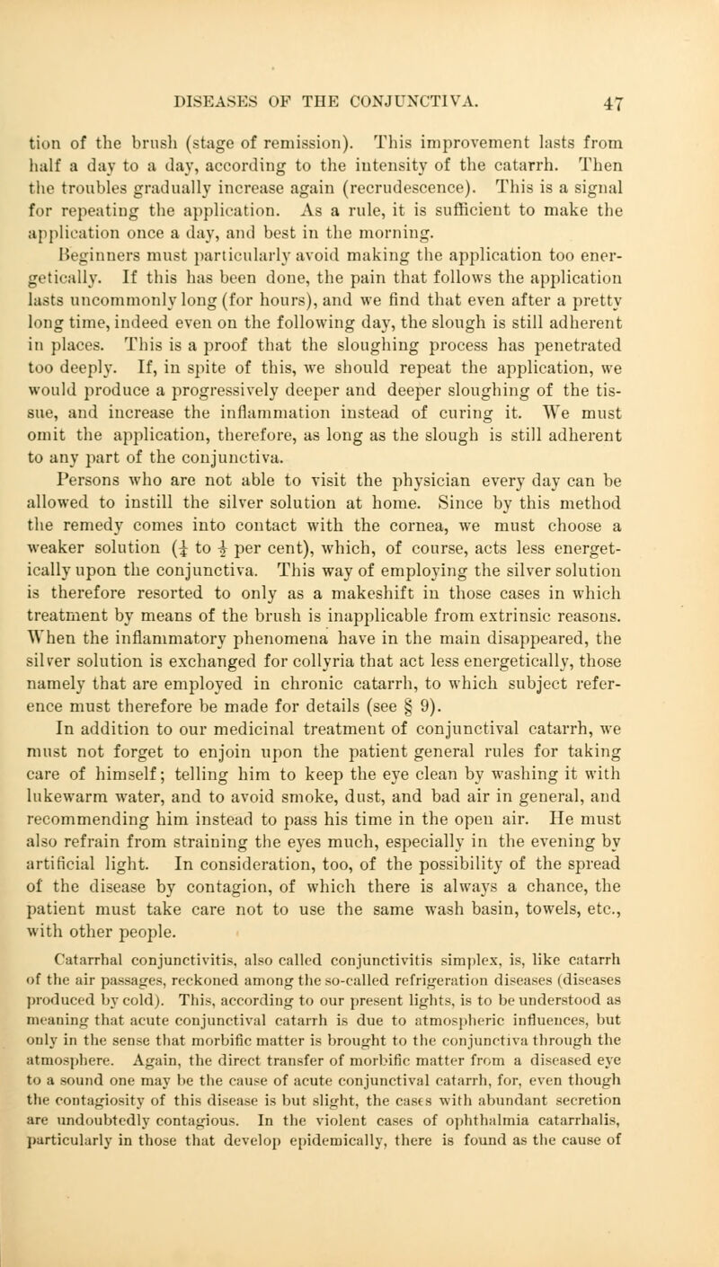 kion of the brush (stage of remission). This improvement lasts from half a day to a day, according to the intensity of the catarrh. Then the troubles gradually increase again (recrudescence). This is a signal for repeating the application. As a rule, it is sufficient to make the application once a day, and best in the morning. Beginners must particularly avoid making the application too ener- getically. If this has been done, the pain that follows the application lasts uncommonly long (for hours), and we find that even after a pretty long time, indeed even on the following day, the slough is still adherent in places. This is a proof that the sloughing process has penetrated too deeply. If, in spite of this, we should repeat the application, we would produce a progressively deeper and deeper sloughing of the tis- sue, and increase the inflammation instead of curing it. We must omit the application, therefore, as long as the slough is still adherent to any part of the conjunctiva. Persons who are not able to visit the physician every day can be allowed to instill the silver solution at home. Since by this method the remedy comes into contact with the cornea, we must choose a weaker solution (^ to -| per cent), which, of course, acts less energet- ically upon the conjunctiva. This way of employing the silver solution is therefore resorted to only as a makeshift in those cases in which treatment by means of the brush is inapplicable from extrinsic reasons. When the inflammatory phenomena have in the main disappeared, the silver solution is exchanged for collyria that act less energetically, those namely that are employed in chronic catarrh, to which subject refer- ence must therefore be made for details (see § 9). In addition to our medicinal treatment of conjunctival catarrh, we must not forget to enjoin upon the patient general rules for taking care of himself; telling him to keep the eye clean by washing it with lukewarm water, and to avoid smoke, dust, and bad air in general, and recommending him instead to pass his time in the open air. He must also refrain from straining the eyes much, especially in the evening by artificial light. In consideration, too, of the possibility of the spread of the disease by contagion, of which there is always a chance, the patient must take care not to use the same wash basin, towels, etc., with other people. Catarrhal conjunctivitis, also called conjunctivitis simplex, is, like catarrh of the air passages, reckoned among the so-called refrigeration diseases (diseases produced by cold). This, according to our present lights, is to be understood as meaning that acute conjunctival catarrh is due to atmospheric influences, but only in the sense that morbific matter is brought to the conjunctiva through the atmosphere. Again, the direct transfer of morbific matter from a diseased eye to a sound one may be the cause of acute conjunctival catarrh, for, even though the contagiosity of this disease is but slight, the cases with abundant secretion are undoubtedly contagious. In the violent cases of ophthalmia catarrhalis, particularly in those that develop epidemically, there is found as the cause of