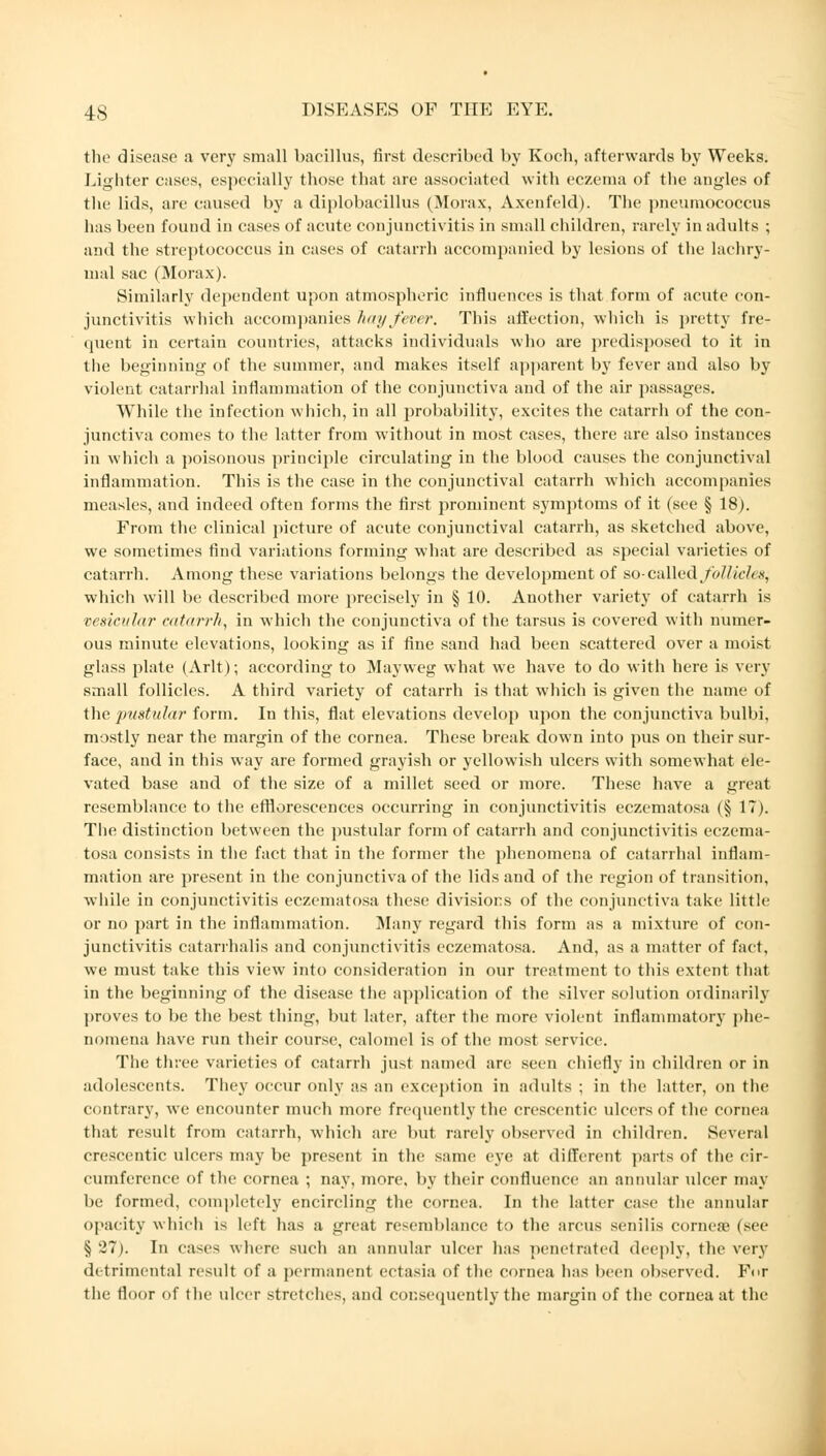 the disease a very small bacillus, first described by Koch, afterwards by Weeks. Lighter cases, especially (hose that are associated with eczema of the angles of the lids, are caused by a diplobacillus (Morax, Axenfeld). The pneumococcus has been found in cases of acute conjunctivitis in small children, rarely in adults ; and the streptococcus in cases of catarrh accompanied by lesions of the lachry- mal sac (Morax). Similarly dependent upon atmospheric influences is that form of acute con- junctivitis which accompanies hay fever. This affection, which is pretty fre- quent in certain countries, attacks individuals who are predisposed to it in the beginning of the summer, and makes itself apparent by fever and also by violent catarrhal inflammation of the conjunctiva and of the air passages. While the infection which, in all probability, excites the catarrh of the con- junctiva comes to the latter from without in most cases, there are also instances in which a poisonous principle circulating in the blood causes the conjunctival inflammation. This is the case in the conjunctival catarrh which accompanies measles, and indeed often forms the first prominent symptoms of it (see § 18). From the clinical picture of acute conjunctival catarrh, as sketched above, we sometimes find variations forming what are described as special varieties of catarrh. Among these variations belongs the development of so- called follicles^ which will be described more precisely in § 10. Another variety of catarrh is vesicular catarrh, in which the conjunctiva of the tarsus is covered with numer- ous minute elevations, looking as if fine sand had been scattered over a moist glass plate (Arlt); according to Mayweg what wTe have to do with here is very small follicles. A third variety of catarrh is that which is given the name of the pustular form. In this, flat elevations develop upon the conjunctiva bulbi, mostly near the margin of the cornea. These break down into pus on their sur- face, and in this way are formed grayish or yellowish ulcers with somewhat ele- vated base and of the size of a millet seed or more. These have a great resemblance to the efflorescences occurring in conjunctivitis eczematosa (§ IT). The distinction between the pustular form of catarrh and conjunctivitis eczema- tosa consists in the fact that in the former the phenomena of catarrhal inflam- mation are present in the conjunctiva of the lids and of the region of transition, while in conjunctivitis eczematosa these divisions of the conjunctiva take little or no part in the inflammation. Many regard this form as a mixture of con- junctivitis catarrhalis and conjunctivitis eczematosa. And, as a matter of fact, we must take this view into consideration in our treatment to this extent that in the beginning of the disease the application of the silver solution ordinarily proves to be the best thing, but later, after the more violent inflammatory phe- nomena have run their course, calomel is of the most service. The three varieties of catarrh just named are seen chiefly in children or in adolescents. They occur only as an exception in adults ; in the latter, on the contrary, we encounter much more frequently the crescentic ulcers of the cornea that result from catarrh, which are but rarely observed in children. Several crescentic ulcers may be present in the same eye at different parts of the cir- cumference of the cornea ; nay, more, by their confluence an annular ulcer may be formed, completely encircling the cornea. In the latter case the annular opacity which is left has a great resemblance to the arcus senilis cornea? (sec §27). In cases where such an annular ulcer has penetrated deeply, the very detrimental result of a permanent ectasia of the cornea has been observed. For the floor of the ulcer stretches, and consequently the margin of the cornea at the