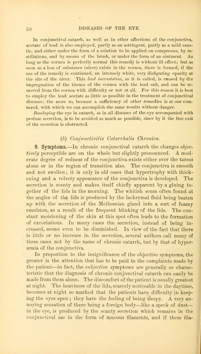 In conjunctival catarrh, as well as in other affections of the conjunctiva, acetate of lead is also employed, partly as an astringent, partly as a mild caus- tic, and either under the form of a solution to be applied on compresses, by in- stillations, and by means of the brush, or under the form of an ointment. As long as the cornea is perfectly normal this remedy is without ill effect; but as soon as a loss of substance (ulcer) exists in the cornea, there is formed, if the use of the remedy is continued, an intensely white, very disfiguring opacity at the site of the ulcer. This lead incrustation, as it is called, is caused by the impregnation of the tissues of the cornea with the lead salt, and can be re- moved from the cornea with difficulty or not at all. For this reason it is best to employ the lead acetate as little as possible in the treatment of conjunctival diseases; the more so, because a sufficiency of other remedies is at our com- mand, with which we can accomplish the same results without danger. Bandaging the eye in catarrh, as in all diseases of the eye accompanied with profuse secretion, is to be avoided as much as possible, since by it the free exit of the secretion is obstructed. (b) Conjunctivitis Catarrhalis Chronica. 9. Symptoms.—In chronic conjunctival catarrh the changes objec- tively perceptible are on the whole but slightly pronounced. A mod- erate degree of redness of the conjunctiva exists either over the tarsus alone or in the region of transition also. The conjunctiva is smooth and not swollen; it is only in old cases that hypertrophy with thick- ening and a velvety appearance of the conjunctiva is developed. The secretion is scanty and makes itself chiefly apparent by a gluing to- gether of the lids in the morning. The whitish scum often found at the angles of the lids is produced by the lachrymal fluid being beaten up with the secretion of the Meibomian gland into a sort of foamy emulsion, as a result of the frequent blinking of the lids. The con- stant moistening of the skin at this spot often leads to the formation of excoriations. In many cases the secretion, instead of being in- creased, seems even to be diminished. In view of the fact that there is little or no increase in the secretion, several authors call many of these cases not by the name of chronic catarrh, but by that of hyper- emia of the conjunctiva. In proportion to the insignificance of the objective symptoms, the greater is the attention that has to be paid to the complaints made by the patient—in fact, the subjective symptoms are generally so charac- teristic that the diagnosis of chronic conjunctival catarrh can easily be made from them alone. The discomfort of the patient is usually greatest at night. The heaviness of the lids, scarcely noticeable in the daytime, becomes at night so marked that the patients have difficulty in keep- ing the eyes open ; they have the feeling of being sleepy. A very an- noying sensation of there being a foreign body—like a speck of dust— in the eye, is produced by the scanty secretion which remains in the conjunctival sac in the form of mucous filaments, and if these lila-