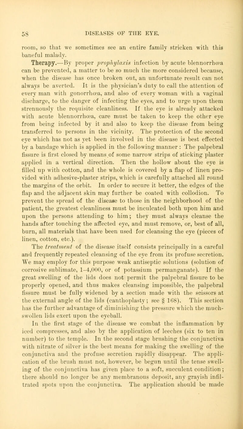 room, so that we sometimes see an entire family stricken with this baneful malady. Therapy.—By proper prophylaxis infection by acute blennorrhea can be prevented, a matter to be so much the more considered because, when the disease has once broken out, an unfortunate result can not always be averted. It is the physician's duty to call the attention of every man with gonorrhoea, and also of every woman with a vaginal discharge, to the danger of infecting the eyes, and to urge upon them strenuously the requisite cleanliness. If the eye is already attacked with acute blennorrhcea, care must be taken to keep the other eye from being infected by it and also to keep the disease from being transferred to persons in the vicinity. The protection of the second eye which has not as yet been involved in the disease is best effected by a bandage which is applied in the following manner : The palpebral fissure is first closed by means.of some narrow strips of sticking plaster applied in a vertical direction. Then the hollow about the eye is filled up with cotton, and the whole is covered by a flap of linen pro- vided with adhesive-plaster strips, which is carefully attached all round the margins of the orbit. In order to secure it better, the edges of the flap and the adjacent skin may further be coated with collodion. To prevent the spread of the disease to those in the neighborhood of the patient, the greatest cleanliness must be inculcated both upon him and upon the persons attending to him; they must always cleanse the hands after touching the affected eye, and must remove, or, best of all, burn, all materials that have been used for cleansing the eye (pieces of linen, cotton, etc.). The treatment of the disease itself consists principally in a careful and frequently repeated cleansing of the eye from its profuse secretion. We may employ for this purpose weak antiseptic solutions (solution of corrosive sublimate, 1-4,000, or of potassium permanganate). If the great swelling of the lids does not permit the palpebral fissure to be properly opened, and thus makes cleansing impossible, the palpebral fissure must be fully widened by a section made with the scissors at the external angle of the lids (canthoplasty; see S 168). This section has the further advantage of diminishing the pressure which the much- swollen lids exert upon the eyeball. In the first stage of the disease we combat the inflammation by iced compresses, and also by the application of leeches (six to ten in number) to the temple. In the second stage brushing the conjunctiva with nitrate of silver is the best means for making the swelling of the conjunctiva and the profuse secretion rapidly disappear. The appli- cation of the brush must not, however, be begun until the tense swell- ing of the conjunctiva has given place to a soft, succulent condition; there should no longer be any membranous deposit, any grayish infil- trated spots upon the conjunctiva. The application should be made