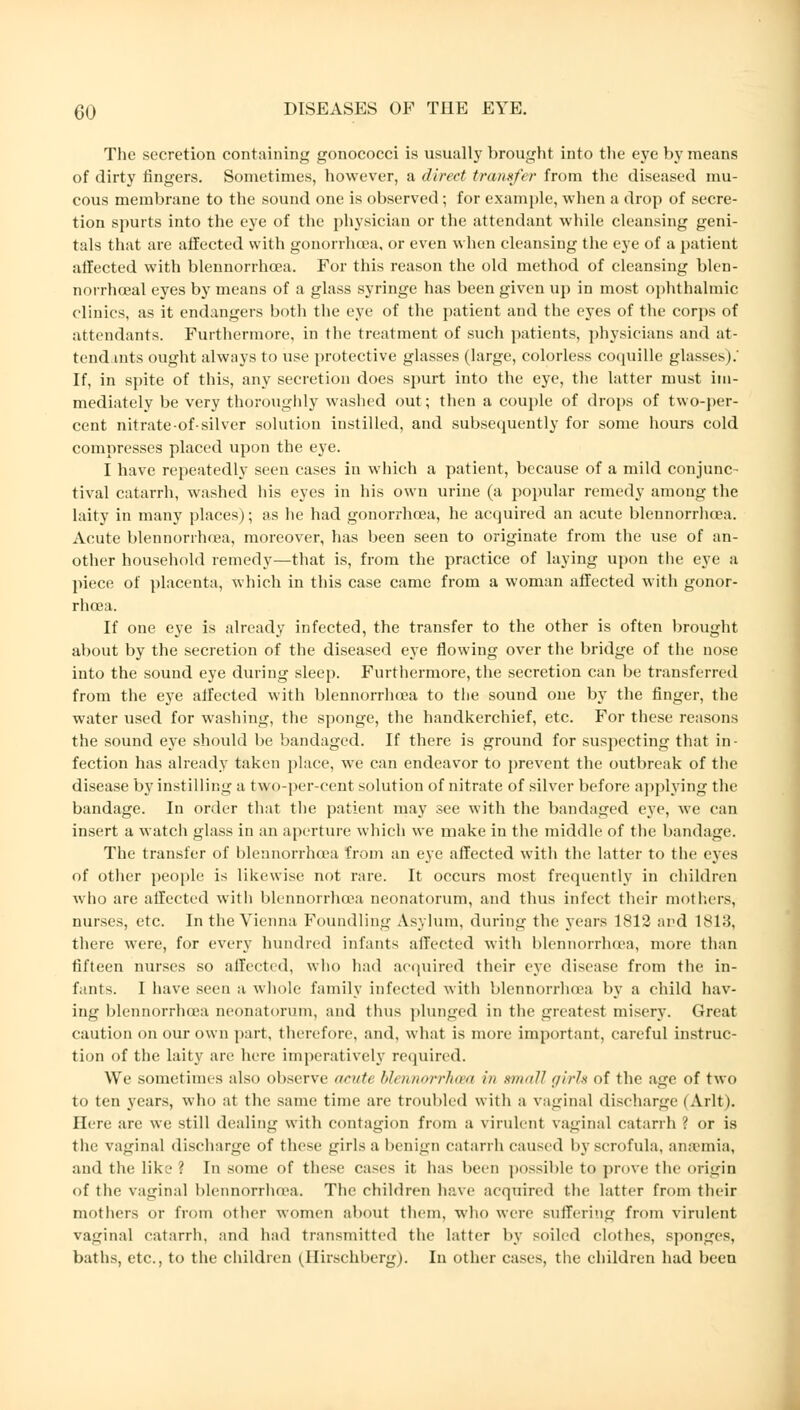 The secretion containing gonococci is usually brought into the eye by means of dirty fingers. Sometimes, however, a direct transfer from the diseased mu- cous membrane to the sound one is observed; for example, when a drop of secre- tion spurts into the eye of the physician or the attendant while cleansing geni- tals that are affected with gonorrhoea, or even when cleansing the eye of a patient affected with blennorrhoea. For this reason the old method of cleansing blen- norrhceal eyes by means of a glass syringe has been given up in most ophthalmic clinics, as it endangers both the eye of the patient and the eyes of the corps of attendants. Furthermore, in the treatment of such patients, physicians and at- tendants ought always to use protective glasses (large, colorless coquille glasses).' If, in spite of this, any secretion does spurt into the eye, the latter must im- mediately be very thoroughly washed out; then a couple of drops of two-per- cent nitrate-of-silver solution instilled, and subsequently for some hours cold compresses placed upon the eye. I have repeatedly seen cases in which a patient, because of a mild conjunc- tival catarrh, washed his eyes in his own urine (a popular remedy among the laity in many places); as he had gonorrhoea, he acquired an acute blennorrhoea. Acute blennorrhoea, moreover, has been seen to originate from the use of an- other household remedy—that is, from the practice of laying upon the eye a piece of placenta, which in this case came from a woman affected with gonor- rhoea. If one eye is already infected, the transfer to the other is often brought about by the secretion of the diseased eye flowing over the bridge of the nose into the sound eye during sleep. Furthermore, the secretion can be transferred from the eye affected with blennorrhoea to the sound oue by the finger, the water used for washing, the sponge, the handkerchief, etc. For these reasons the sound eye should be bandaged. If there is ground for suspecting that in- fection has already taken place, we can endeavor to prevent the outbreak of the disease by instilling a two-per-cent solution of nitrate of silver before applying the bandage. In order that the patient may see with the bandaged eye, we can insert a watch glass in an aperture which we make in the middle of the bandage. The transfer of blennorrhoea from an eye affected with the latter to the eyes of other people is likewise not rare. It occurs most frequently in children who are affected with blennorrhoea neonatorum, and thus infect their mothers, nurses, etc. In the Vienna Foundling Asylum, during the years 1812 and 1813, there were, for every hundred infants affected with blennorrhoea, more than fifteen nurses so affected, who had acquired their eye disease from the in- fants. I have seen a whole family infected with blennorrhoea by a child hav- ing blennorrhoea neonatorum, and thus plunged in the greatest misery. Great caution on our own part, therefore, and, what is more important, careful instruc- tion of the laity are here imperatively required. We sometimes also observe acute blennorrhoea in small girls of the age of two to ten years, who at the same time are troubled with a vaginal discharge I Arlt). Here are we still dealing with contagion from a virulent vaginal catarrh ? or is the vaginal discharge of these ir'nls a benign catarrh caused by scrofula, anaemia, and the like '. In some of these cases it has been possible to prove the origin of the vaginal blennorrhoea. The children have acquired the latter from their mothers or from other women about them, who were suffering from virulent vaginal catarrh, and had transmitted the latter by soiled clothes, sponges, baths, etc., to the children (Hirschberg). In other cases, the children had been