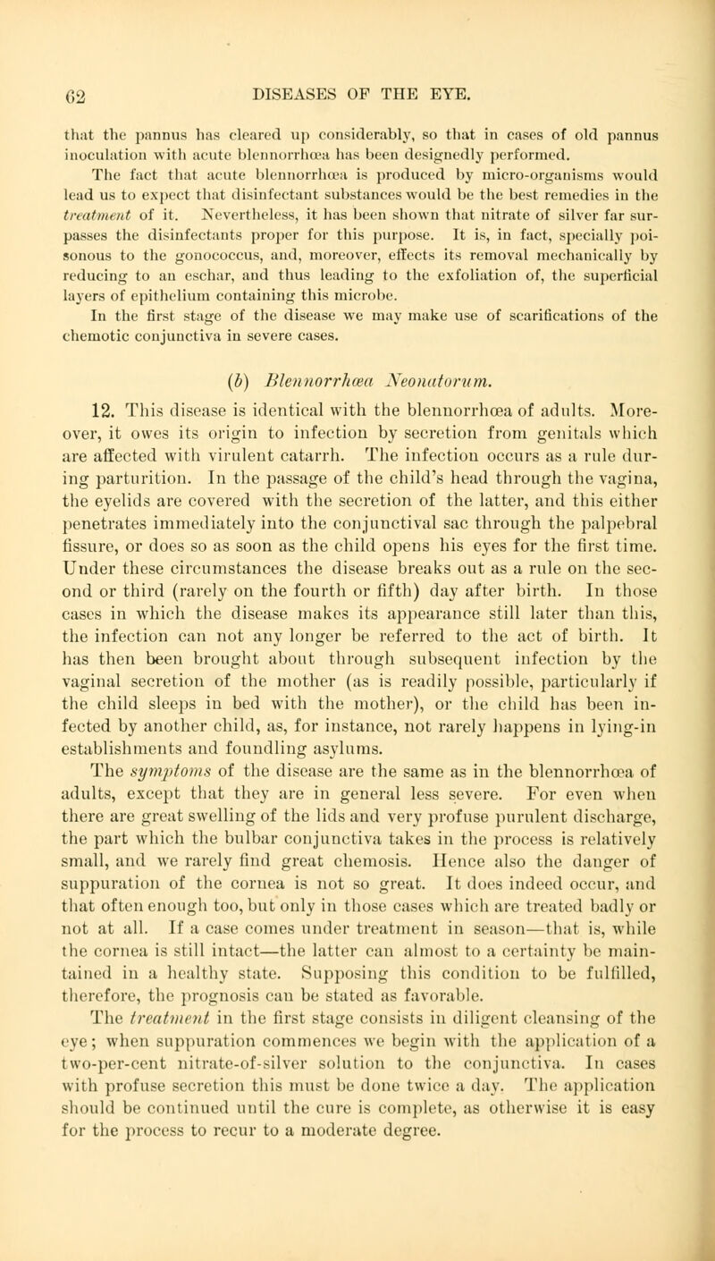 that the pannus has cleared up considerably, so that in cases of old pannus inoculation with acute blennorrhea has been designedly performed. The fact that acute blennorrhea is produced by micro-organisms would lead us to expect that disinfectant substances would be the best remedies in the treatment of it. Nevertheless, it has been shown that nitrate of silver far sur- passes the disinfectants proper for this purpose. It is, in fact, specially poi- sonous to the gonococcus, and, moreover, effects its removal mechanically by reducing to an eschar, and thus leading to the exfoliation of, the superficial layers of epithelium containing this microbe. In the first stage of the disease we may make use of scarifications of the chemotic conjunctiva in severe cases. (b) Blennorrhma Neonatorum. 12. This disease is identical with the blennorrhcea of adults. More- over, it owes its origin to infection by secretion from genitals which are affected with virulent catarrh. The infection occurs as a rule dur- ing parturition. In the passage of the child's head through the vagina, the eyelids are covered with the secretion of the latter, and this either penetrates immediately into the conjunctival sac through the palpebral fissure, or does so as soon as the child opens his eyes for the first time. Under these circumstances the disease breaks out as a rule on the sec- ond or third (rarely on the fourth or fifth) day after birth. In those cases in which the disease makes its appearance still later than this, the infection can not any longer be referred to the act of birth. It has then been brought about through subsequent infection by the vaginal secretion of the mother (as is readily possible, particularly if the child sleeps in bed with the mother), or the child has been in- fected by another child, as, for instance, not rarely happens in lying-in establishments and foundling asylums. The symptoms of the disease are the same as in the blennorrhoea of adults, except that they are in general less severe. For even when there are great swelling of the lids and very profuse purulent discharge, the part which the bulbar conjunctiva takes in the process is relatively small, and we rarely find great Chemosis. Hence also the danger of suppuration of the cornea is not so great. It does indeed occur, and that often enough too, but only in those cases which are treated badly or not at all. If a case comes under treatment in season—that is, while the cornea is still intact—the latter can almost to a certainty be main- tained in a healthy state. Supposing this condition to be fulfilled, therefore, the prognosis can be stated as favorable. The treatment in the first stage consists in diligent cleansing of the eye; when suppuration commences we begin with the application of a two-per-cent nitrate-of-silver solution to the conjunctiva. In cases with profuse secretion this must be done twice a day. The application should be continued until the cure is complete, as otherwise it is easy for the process to recur to a moderate degree.