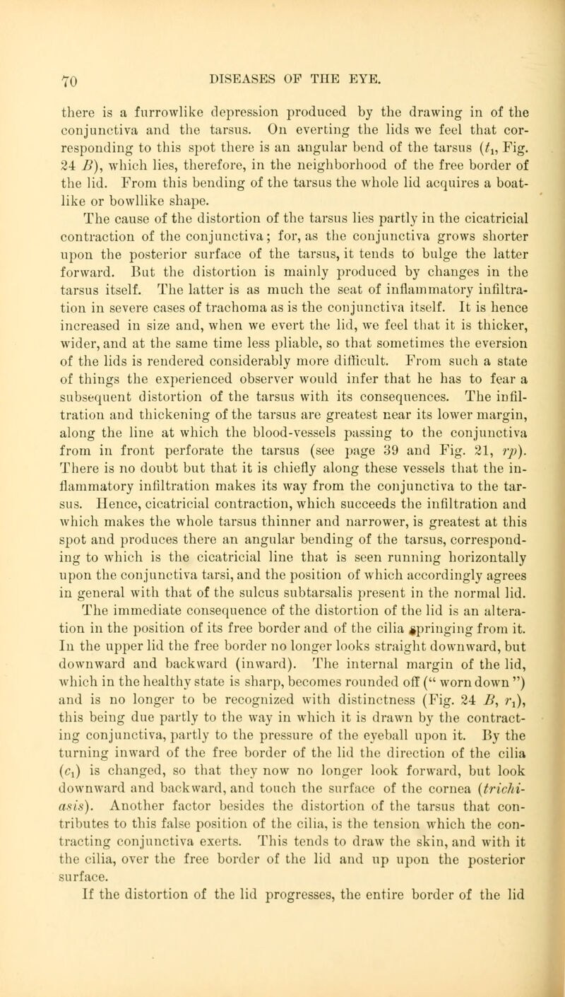 there is a furrowlike depression produced by the drawing in of the conjunctiva and the tarsus. On everting the lids we feel that cor- responding to this spot there is an angular bend of the tarsus (tu Fig. 24 B), which lies, therefore, in the neighborhood of the free border of the lid. From this bending of the tarsus the whole lid acquires a boat- like or bowllike shape. The cause of the distortion of the tarsus lies partly in the cicatricial contraction of the conjunctiva; for, as the conjunctiva grows shorter upon the posterior surface of the tarsus, it tends to bulge the latter forward. But the distortion is mainly produced by changes in the tarsus itself. The latter is as much the seat of inflammatory infiltra- tion in severe cases of trachoma as is the conjunctiva itself. It is hence increased in size and, when we evert the lid, we feel that it is thicker, wider, and at the same time less pliable, so that sometimes the eversion of the lids is rendered considerably more difficult. From such a state of things the experienced observer would infer that he has to fear a subsequent distortion of the tarsus with its consequences. The infil- tration and thickening of the tarsus are greatest near its lower margin, along the line at which the blood-vessels passing to the conjunctiva from in front perforate the tarsus (see page 39 and Fig. 21, rp). There is no doubt but that it is chiefly along these vessels that the in- flammatory infiltration makes its way from the conjunctiva to the tar- sus. Hence, cicatricial contraction, which succeeds the infiltration and which makes the whole tarsus thinner and narrower, is greatest at this spot and produces there an angular bending of the tarsus, correspond- ing to which is the cicatricial line that is seen running horizontally upon the conjunctiva tarsi, and the position of which accordingly agrees in general with that of the sulcus subtarsalis present in the normal lid. The immediate consequence of the distortion of the lid is an altera- tion in the position of its free border and of the cilia springing from it. In the upper lid the free border no longer looks straight downward, but downward and backward (inward). The internal margin of the lid, which in the healthy state is sharp, becomes rounded off ( worn down ) and is no longer to be recognized with distinctness (Fig. 24 B, rj), this being due partly to the way in which it is drawn by the contract- ing conjunctiva, partly to the pressure of the eyeball upon it. By the turning inward of the free border of the lid the direction of the cilia (Cj) is changed, so that they now no longer look forward, but look downward and backward, and touch the surface of the cornea (trichi- asis). Another factor besides the distortion of the tarsus that con- tributes to this false position of the cilia, is the tension which the con- tracting conjunctiva exerts. This tends to draw the skin, and with it the cilia, over the free border of the lid and up upon the posterior surface. If the distortion of the lid progresses, the entire border of the lid