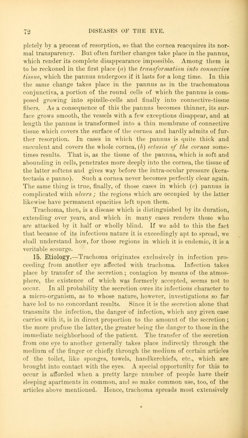 pletely by a process of resorption, so that the cornea reacquires its nor- mal transparency. But often further changes take place in the pannus, which render its complete disappearance impossible. Among them is to be reckoned in the first place (a) the transformation into connective tissue^ which the pannus undergoes if it lasts for a long time. In this the same change takes place in the pannus as in the trachomatous conjunctiva, a portion of the round cells of which the pannus is com- posed growing into spindle-cells and finally into connective-tissue fibers. As a consequence of this the pannus becomes thinner, its sur- face grows smooth, the vessels with a few exceptions disappear, and at length the pannus is transformed into a thin membrane of connective tissue which covers the surface of the cornea and hardly admits of fur- ther resorption. In cases in which the pannus is quite thick and succulent and covers the whole cornea, (b) ectasia of the cornea some- times results. That is, as the tissue of the pannus, which is soft and abounding in cells, penetrates more deeply into the cornea, the tissue of the latter softens and gives way before the intra-ocular pressure (kera- tectasia e panno). Such a cornea never becomes perfectly clear again. The same thing is true, finally, of those cases in which (c) pannus is complicated with ulcers ; the regions which are occupied by the latter likewise have permanent opacities left upon them. Trachoma, then, is a disease which is distinguished by its duration, extending over years, and which in many cases renders those who are attacked by it half or wholly blind. If we add to this the fact that because of its infectious nature it is exceedingly apt to spread, we shall understand how, for those regions in which it is endemic, it is a veritable scourge. 15. Etiology.—Trachoma originates exclusively in infection pro- ceeding from another eye affected with trachoma. Infection takes place by transfer of the secretion; contagion by means of the atmos- phere, the existence of which was formerly accepted, seems not to occur. In all probability the secretion owes its infectious character to a micro-organism, as to whose nature, however, investigations so far have led to no concordant results. Since it is the secretion alone that transmits the infection, the danger of infection, which any given case carries with it, is in direct proportion to the amount of the secretion; the more profuse the latter, the greater being the danger to those in the immediate neighborhood of the patient. The transfer of the secretion from one eye to another generally takes place indirectly through the medium of the finger or chiefly through the medium of certain articles of the toilet, like sponges, towels, handkerchiefs, etc., which are brought into contact with the eyes. A special opportunity for this to occur is afforded when a pretty large number of people have their sleeping apartments in common, and so make common use, too, of the articles above mentioned. Hence, trachoma spreads most extensively