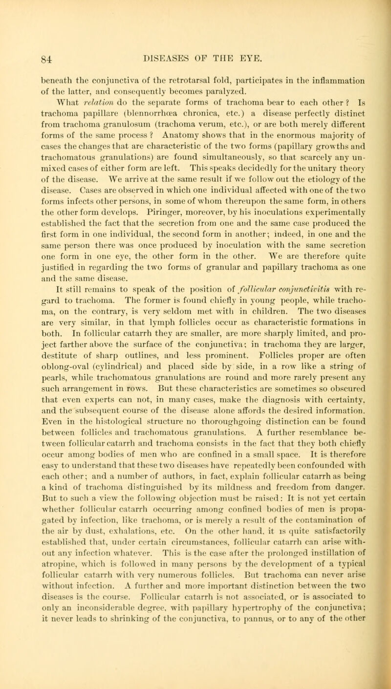 beneath the conjunctiva of the retrotarsal fold, participates in the inflammation of the latter, and consequently becomes paralyzed. What relation do the separate forms of trachoma bear to each other ? Is trachoma papilläre (blennorrhea chronica, etc.) a disease perfectly distinct from trachoma granulosum (trachoma verum, etc.), or are both merely different forms of the same process ? Anatomy shows that in the enormous majority of cases the changes that are characteristic of the two forms (papillary growths and trachomatous granulations) are found simultaneously, so that scarcely any un- mixed cases of either form are left. This speaks decidedly for the unitary theory of the disease. We arrive at the same result if we follow out the etiology of the disease. Cases are observed in which one individual affected with one of the two forms infects other persons, in some of whom thereupon the same form, in others the other form develops. Piringer, moreover, by his inoculations experimentally established the fact that the secretion from one and the same case produced the first form in one individual, the second form in another; indeed, in one and the same person there was once produced by inoculation with the same secretion one form in one eye, the other form in the other. We are therefore quite justified in regarding the two forms of granular and papillary trachoma as one and the same disease. It still remains to speak of the position of follicular conjunctivitis with re- gard to trachoma. The former is found chiefly in young people, while tracho- ma, on the contrary, is very seldom met with in children. The two diseases are very similar, in that lymph follicles occur as characteristic formations in both. In follicular catarrh they are smaller, are more sharply limited, and pro- ject farther above the surface of the conjunctiva; in trachoma they are larger, destitute of sharp outlines, and less prominent. Follicles proper are often oblong-oval (cylindrical) and placed side by side, in a row like a string of pearls, while trachomatous granulations are round and more rarely present any such arrangement in rows. But these characteristics are sometimes so obscured that even experts can not, in many cases, make the diagnosis with certainty, and the subsequent course of the disease alone affords the desired information. Even in the histological structure no thoroughgoing distinction can be found between follicles and trachomatous granulations. A further resemblance be- tween follicular catarrh and trachoma consists in the fact that they both chiefly occur among bodies of men who are confined in a small space. It is therefore easy to understand that these two diseases have repeatedly been confounded with each other; and a number of authors, in fact, explain follicular catarrh as being a kind of trachoma distinguished by its mildness and freedom from danger. But to sucli a view the following objection must be raised: It is not yet certain whether follicular catarrh occurring among confined bodies of men is propa- gated by infection, like trachoma, or is merely a result of the contamination of the air by dust, exhalations, etc. On the other hand, it is quite satisfactorily established that, under certain circumstances, follicular catarrh can arise with- out any infection whatever. This is the Case after the prolonged instillation of atropine, which is followed in many persons by the development of a typical follicular catarrh with very numerous follicles. But trachoma can never arise without infection. A further and more important distinction between the two diseases is the course. Follicular catarrh is not associated, or is associated to only an inconsiderable degree, with papillary hypertrophy of the conjunctiva; it never leads to shrinking of the conjunctiva, to pannus, or to any of the other