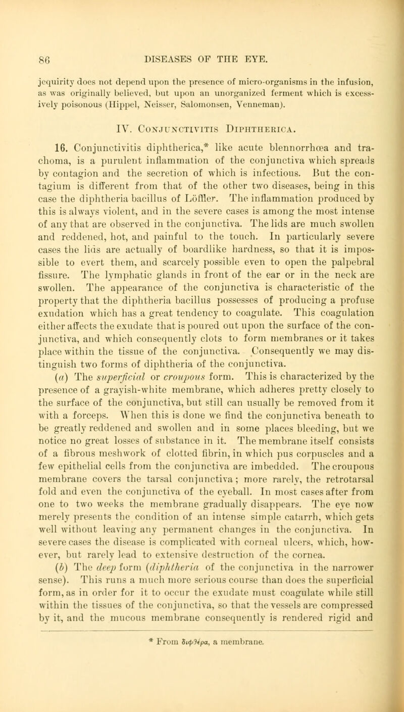 jequirity does not depend upon the presence of micro-organisms in the infusion, as was originally believed, Imt upon an unorganized ferment which is excess- ively poisonous (Hippel, Neisser, Salomonsen, Venneman). IV. Conjunctivitis Dipütherica. 16. Conjunctivitis diphtherica,* like acute blennorrha?a and tra- choma, is a purulent inflammation of the conjunctiva which spreads by contagion and the secretion of which is infectious. But the con- tagium is different from that of the other two diseases, being in this case the diphtheria bacillus of Löffler. The inflammation produced by this is always violent, and in the severe cases is among the most intense of any that are observed in the conjunctiva. The lids are much swollen and reddened, hot, and painful to the touch. In particularly severe cases the lids are actually of boardlike hardness, so that it is impos- sible to evert them, and scarcely possible even to open the palpebral fissure. The lymphatic glands in front of the ear or in the neck are swollen. The appearance of the conjunctiva is characteristic of the property that the diphtheria bacillus possesses of producing a profuse exudation which has a great tendency to coagulate. This coagulation either affects the exudate that is poured out upon the surface of the con- junctiva, and which consequently clots to form membranes or it takes place within the tissue of the conjunctiva. Consequently we may dis- tinguish two forms of diphtheria of the conjunctiva. (a) The superficial or croupous form. This is characterized by the presence of a grayish-white membrane, which adheres pretty closely to the surface of the conjunctiva, but still can usually be removed from it with a forceps. When this is done we find the conjunctiva beneath to be greatly reddened and swollen and in some places bleeding, but we notice no great losses of substance in it. The membrane itself consists of a fibrous meshwork of clotted fibrin, in which pus corpuscles and a few epithelial cells from the conjunctiva are imbedded. The croupous membrane covers the tarsal conjunctiva; more rarely, the retrotarsal fold and even the conjunctiva of the eyeball. In most cases after from one to two weeks the membrane gradually disappears. The eye now merely presents the condition of an intense simple catarrh, which gets well without leaving any permanent changes in the conjunctiva. In severe cases the disease is complicated with corneal ulcers, which, how- ever, but rarely load to extensive destruction of the cornea. (b) The deep form (diphtheria of the conjunctiva in the narrower sense). This runs a much more serious course than does the superficial form, as in order for it to occur the exudate must coagulate while still within the tissues of the conjunctiva, so that the vessels are compressed by it, and the mucous membrane consequently is rendered rigid and * From Si(p3ipa, a membrane.