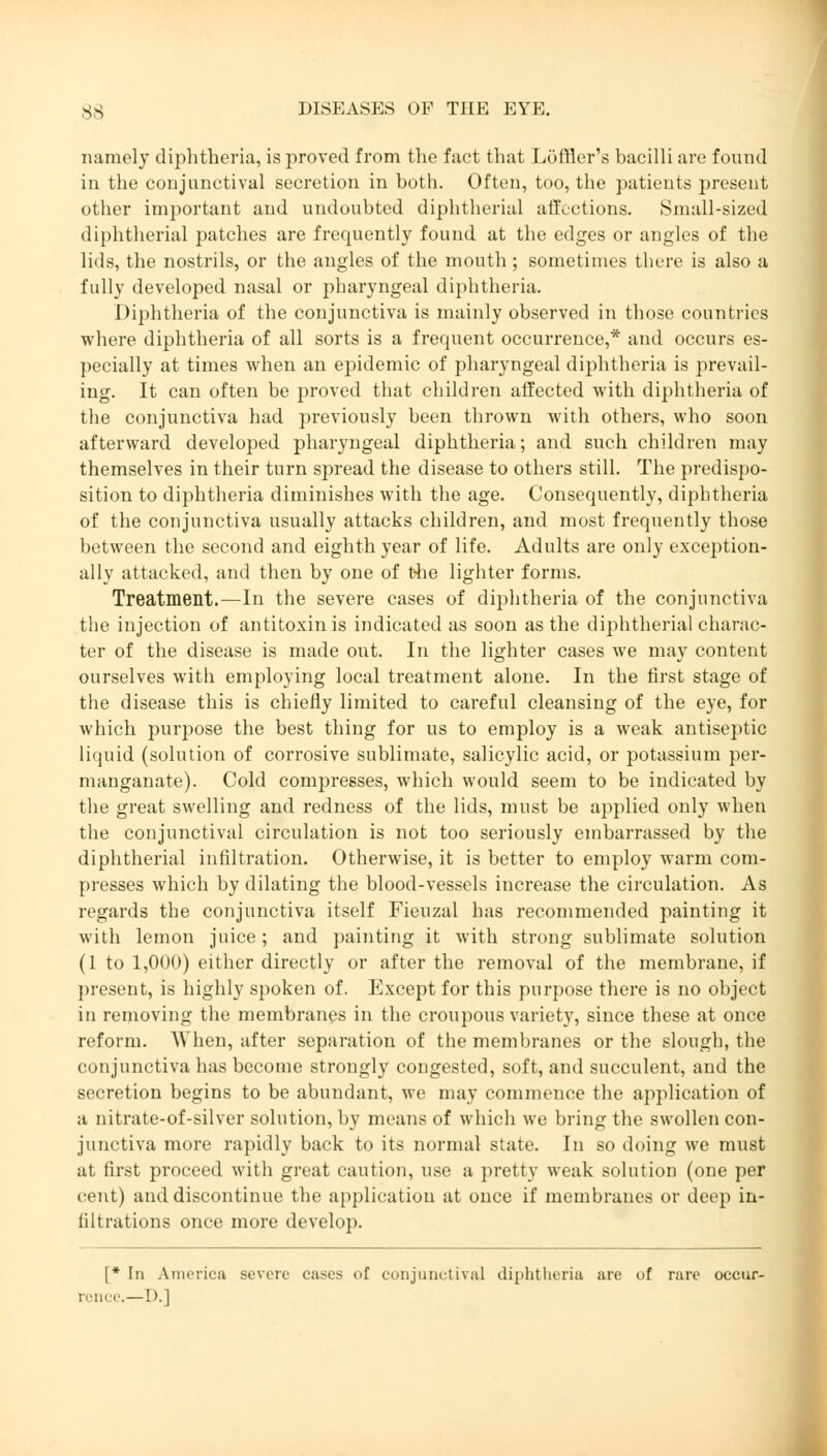 namely diphtheria, is proved from the fact that Löffier's bacilli are found in the conjunctival secretion in both. Often, too, the patients present other important and undoubted diphtherial affections. Small-sized diphtherial patches are frequently found at the edges or angles of the lids, the nostrils, or the angles of the mouth; sometimes there is also a fully developed nasal or pharyngeal diphtheria. Diphtheria of the conjunctiva is mainly observed in those countries where diphtheria of all sorts is a frequent occurrence,* and occurs es- pecially at times when an epidemic of pharyngeal diphtheria is prevail- ing. It can often be proved that children affected with diphtheria of the conjunctiva had previously been thrown with others, who soon afterward developed pharyngeal diphtheria; and such children may themselves in their turn spread the disease to others still. The predispo- sition to diphtheria diminishes with the age. Consequently, diphtheria of the conjunctiva usually attacks children, and most frequently those between the second and eighth year of life. Adults are only exception- ally attacked, and then by one of the lighter forms. Treatment.—In the severe cases of diphtheria of the conjunctiva the injection of antitoxin is indicated as soon as the diphtherial charac- ter of the disease is made out. In the lighter cases we may content ourselves with employing local treatment alone. In the first stage of the disease this is chiefly limited to careful cleansing of the eye, for which purpose the best thing for us to employ is a weak antiseptic liquid (solution of corrosive sublimate, salicylic acid, or potassium per- manganate). Cold compresses, which would seem to be indicated by the great swelling and redness of the lids, must be applied only when the conjunctival circulation is not too seriously embarrassed by the diphtherial infiltration. Otherwise, it is better to employ warm com- presses which by dilating the blood-vessels increase the circulation. As regards the conjunctiva itself Fieuzal has recommended painting it with lemon juice; and painting it with strong sublimate solution (1 to 1,000) either directly or after the removal of the membrane, if present, is highly spoken of. Except for this purpose there is no object in removing the membranes in the croupous variety, since these at once reform. When, after separation of the membranes or the slough, the conjunctiva has become strongly congested, soft, and succulent, and the secretion begins to be abundant, we may commence the application of a nitrate-of-silver solution, by means of which we bring the swollen con- junctiva more rapidly back to its normal state. In so doing we must at first proceed with great caution, use a pretty weak solution (one per cent) and discontinue the application at once if membranes or deep in- filtrations once more develop. [* In America severe cases of conjunctiva] diphtheria arc of rare occur- rence.—D.]