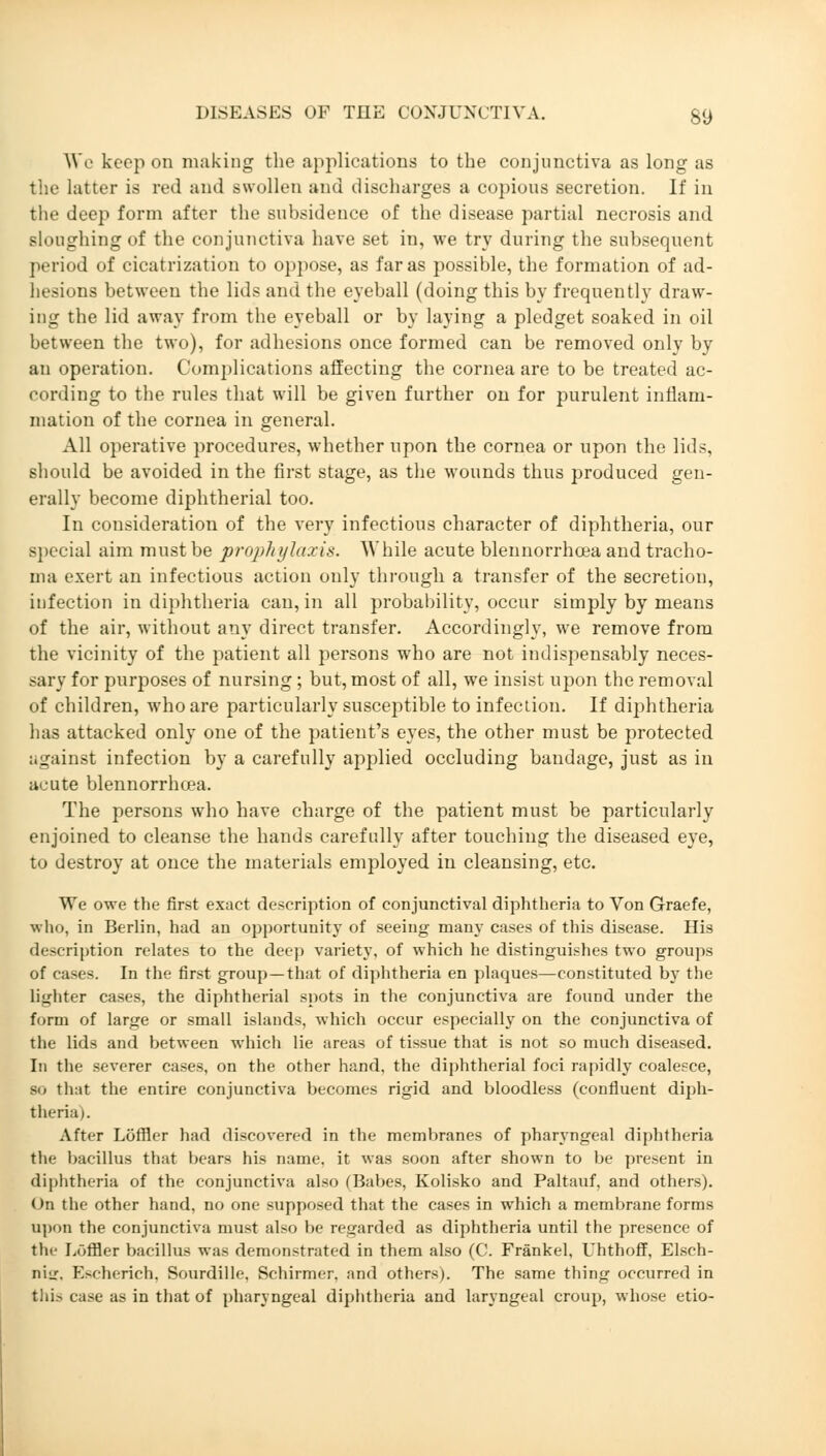 Wc keep on making the applications to the conjunctiva as long as the latter is red and swollen and discharges a copious secretion. If in the deep form after the subsidence of the disease partial necrosis and sloughing of the conjunctiva have set in, we try during the subsequent period of cicatrization to oppose, as far as possible, the formation of ad- hesions between the lids and the eyeball (doing this by frequently draw- ing the lid away from the eyeball or by laying a pledget soaked in oil between the two), for adhesions once formed can be removed only by au operation. Complications affecting the cornea are to be treated ac- cording to the rules that will be given further on for purulent inflam- mation of the cornea in general. All operative procedures, whether upon the cornea or upon the lids, should be avoided in the first stage, as the wounds thus produced gen- erally become diphtherial too. In consideration of the very infectious character of diphtheria, our special aim must be prophylaxis. While acute bleunorrhoea and tracho- ma exert an infectious action ouly through a transfer of the secretion, infection in diphtheria can, in all probability, occur simply by means of the air, without any direct transfer. Accordingly, we remove from the vicinity of the patient all persons who are not indispensably neces- sary for purposes of nursing; but, most of all, we insist upon the removal of children, who are particularly susceptible to infection. If diphtheria has attacked only one of the patient's eyes, the other must be protected against infection by a carefully applied occluding bandage, just as in acute blennorrhcea. The persons who have charge of the patient must be particularly enjoined to cleanse the hands carefully after touching the diseased eye, to destroy at once the materials employed in cleansing, etc. We owe the first exact description of conjunctival diphtheria to Von Graefe, who, in Berlin, had an opportunity of seeing many cases of this disease. His description relates to the deep variety, of which he distinguishes two groups of cases. In the first group—that of diphtheria en plaques—constituted by the lighter cases, the diphtherial spots in the conjunctiva are found under the form of large or small islands, which occur especially on the conjunctiva of the lids and between which lie areas of tissue that is not so much diseased. In the severer cases, on the other hand, the diphtherial foci rapidly coalesce, so that the entire conjunctiva becomes rigid and bloodless (confluent diph- theria). After Löffler had discovered in the membranes of pharyngeal diphtheria the bacillus that bears his name, it was soon after shown to be present in diphtheria of the conjunctiva also (Babes, Kolisko and Paltauf, and others). On the other hand, no one supposed that the cases in which a membrane forms upon the conjunctiva must also be regarded as diphtheria until the presence of the Löffler bacillus was demonstrated in them also (C. Fränkel, Uhthoff, Elsch- niir. Escherich, Sourdille, Schirmer, and others). The same thing occurred in this case as in that of pharyngeal diphtheria and laryngeal croup, whose etio-