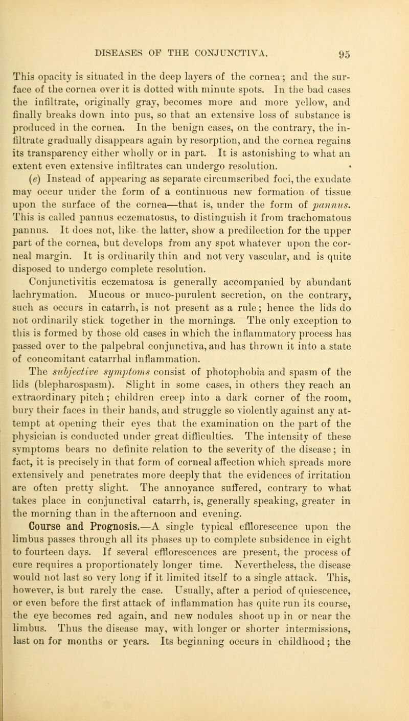 This opacity is situated in the deep layers of the coruea; and the sur- face of the cornea over it is dotted with minute spots. In the had cases the infiltrate, originally gray, becomes more and more yellow, and finally breaks down into pus, so that an extensive loss of substance is produced in the cornea. In the benign cases, on the contrary, the in- filtrate gradually disappears again by resorption, and the cornea regains its transparency either wholly or in part. It is astonishing to what an extent even extensive infiltrates can undergo resolution. (e) Instead of appearing as separate circumscribed foci, the exudate may occur under the form of a continuous new formation of tissue upon the surface of the cornea—that is, under the form of panniis. This is called panuus eczematosus, to distinguish it from trachomatous pannus. It does not, like the latter, show a predilection for the upper part of the cornea, but develops from any spot whatever upon the cor- neal margin. It is ordinarily thin and not very vascular, and is quite disposed to undergo complete resolution. Conjunctivitis eczematosa is generally accompanied by abundant laehrymation. Mucous or muco-purulent secretion, on the contrary, such as occurs in catarrh, is not present as a rule; hence the lids do not ordinarily stick together in the mornings. The only exception to this is formed by those old cases in which the inflammatory process has passed over to the palpebral conjunctiva, and has thrown it into a state of concomitant catarrhal inflammation. The subjective symptoms consist of photophobia and spasm of the lids (blepharospasm). Slight in some cases, in others they reach an extraordinary pitch; children creep into a dark corner of the room, bury their faces in their hands, and struggle so violently against any at- tempt at opening their eyes that the examination on the part of the physician is conducted under great difficulties. The intensity of these symptoms bears no definite relation to the severity of the disease; in fact, it is precisely in that form of corneal affection which spreads more extensively and penetrates more deeply that the evidences of irritation are often pretty slight. The annoyance suffered, contrary to what takes place in conjunctival catarrh, is, generally speaking, greater in the morning than in the afternoon and evening. Course and Prognosis.—A single typical efflorescence upon the limbus passes through all its phases up to complete subsidence in eight to fourteen days. If several efflorescences are present, the process of cure requires a proportionately longer time. Nevertheless, the disease would not last so very long if it limited itself to a single attack. This, however, is but rarely the case. Usually, after a period of quiescence, or even before the first attack of inflammation has quite run its course, the eye becomes red again, and new nodules shoot up in or near the limbus. Thus the disease may, with longer or shorter intermissions, last on for months or years. Its beginning occurs in childhood; the