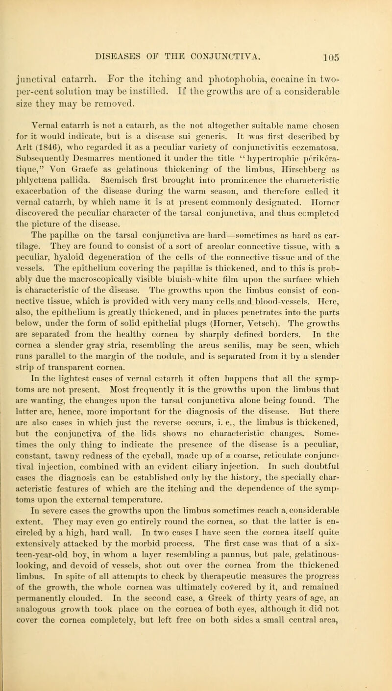 junctival catarrh. For the itching and photophobia, cocaine in two- per-cent solution may be instilled. If the growths are of a considerable size they may be removed. Vernal catarrh is not a catarrh, as the not altogether suitable name chosen for it would indicate, but is a disease sui generis. It was first described by Arlt (1846), who regarded it as a peculiar variety of conjunctivitis eczematosa. Subsequently Desmarres mentioned it under the title hypertrophic perikera- tique, Von Graefe as gelatinous thickening of the limbus, Hirschberg as phlyctaena pallida. Saemisch first brought into prominence the characteristic exacerbation of the disease during the warm season, and therefore called it vernal catarrh, by which name it is at present commonly designated. Horner discovered the peculiar character of the tarsal conjunctiva, and thus completed the picture of the disease. The papillse on the tarsal conjunctiva are hard—sometimes as hard as car- tilage. They are found to consist of a sort of areolar connective tissue, with a peculiar, hyaloid degeneration of the cells of the connective tissue and of the vessels. The epithelium covering the papillae is thickened, and to this is prob- ably due the macroscopically visible bluish-white film upon the surface which is characteristic of the disease. The growths upon the limbus consist of con- nective tissue, which is provided with very many cells and blood-vessels. Here, also, the epithelium is greatly thickened, and in places penetrates into the parts below, under the form of solid epithelial plugs (Horner, Vetsch). The growths are separated from the healthy cornea by sharply defined borders. In the cornea a slender gray stria, resembling the arcus senilis, may be seen, which runs parallel to the margin of the nodule, and is separated from it by a slender strip of transparent cornea. In the lightest cases of vernal catarrh it often happens that all the symp- toms are not present. Most frequently it is the growths upon the limbus that are wanting, the changes upon the tarsal conjunctiva alone being found. The latter are, hence, more important for the diagnosis of the disease. But there are also cases in which just the reverse occurs, i. e., the limbus is thickened, but the conjunctiva of the lids shows no characteristic changes. Some- times the only thing to indicate the presence of the disease is a peculiar, constant, tawny redness of the eyeball, made up of a coarse, reticulate conjunc- tival injection, combined with an evident ciliary injection. In such doubtful cases the diagnosis can be established only by the history, the specially char- acteristic features of which are the itching and the dependence of the symp- toms upon the external temperature. In severe cases the growths upon the limbus sometimes reach a. considerable extent. They may even go entirely round the cornea, so that the latter is en- circled by a high, hard wall. In two cases I have seen the cornea itself quite extensively attacked by the morbid process. The first case was that of a six- teen-year-old boy, in whom a layer resembling a pannus, but pale, gelatinous- looking, and devoid of vessels, shot out over the cornea from the thickened limbus. In spite of all attempts to check by therapeutic measures the progress of the growth, the whole cornea was ultimately covered by it, and remained permanently clouded. In the second case, a Greek of thirty years of age, an Mialogous growth took place on the cornea of both eyes, although it did not cover the cornea completely, but left free on both sides a small central area,