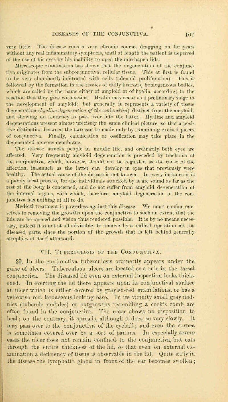 very little. The disease runs a very chronic course, dragging on for years without any real inflammatory- symptoms, until at length the patient is deprived of the use of his eyes by his inability to open the misshapen lids. Microscopic examination lias shown that the degeneration of the conjunc- tiva originates from the subconjunctival cellular tissue. This at first is found to be very abundantly infiltrated with cells (adenoid proliferation). This is followed by the formation in the tissues of dully lustrous, homogeneous bodies, which are called by the name either of amyloid or of hyalin, according to the reaction that they give witli stains. Hyalin may occur as a preliminary stage in the development of amyloid; but generally it represents a variety of tissue degeneration (hyalin*, degeneration of the conjunctiva) distinct from the amyloid. and showing no tendency to pass over into the latter. Hyaline and amyloid degenerations present almost precisely the same clinical picture, so that a posi- tive distinction between the two can be made only by examining excised pieces of conjunctiva. Finally, calcification or ossification may take place in the degenerated mucous membrane. The disease attacks people in middle life, and ordinarily both eyes are affected. Very frequently amyloid degeneration is preceded by trachoma of the conjunctiva, which, however, should not be regarded as the cause of the affection, inasmuch as the latter can develop in eyes that previously were healthy. The actual cause of the disease is not known. In every instance it is a purely local process, for the individuals attacked by it are sound as far as the rest of the body is concerned, and do not suffer from amyloid degeneration of the internal organs, with which, therefore, amyloid degeneration of the con- junctiva has nothing at all to do. Medical treatment is powerless against this disease. We must confine our- selves to removing the growths upon the conjunctiva to such an extent that the lids can be opened and vision thus rendered possible. It is by no means neces- sary, indeed it is not at all advisable, to remove by a radical operation all the diseased parts, since the portion of the growth that is left behind generally atrophies of itself afterward. VII. Tuberculosis of the Conjunctiva. 20. In the conjunctiva tuberculosis ordinarily appears under the guise of ulcers. Tuberculous ulcers are located as a rule in the tarsal conjunctiva. The diseased lid even on external inspection looks thick- ened. In everting the lid there appears upon its conjunctival surface an ulcer which is either covered by grayish-red granulations, or has a yellowish-red, lardaceous-looking base. In its vicinity small gray nod- ules (tubercle nodules) or outgrowths resembling a cock's comb are often found in the conjunctiva. The ulcer shows no disposition to heal; on the contrary, it spreads, although it does so very slowly. It may pass over to the conjunctiva of the eyeball; and even the cornea is sometimes covered over by a sort of pannus. In especially severe cases the ulcer does not remain confined to the conjunctiva, but eats through the entire thickness of the lid, so that even on external ex- amination a deficiency of tissue is observable in the lid. Quite early in the disease the lymphatic gland in front of the ear becomes swollen;