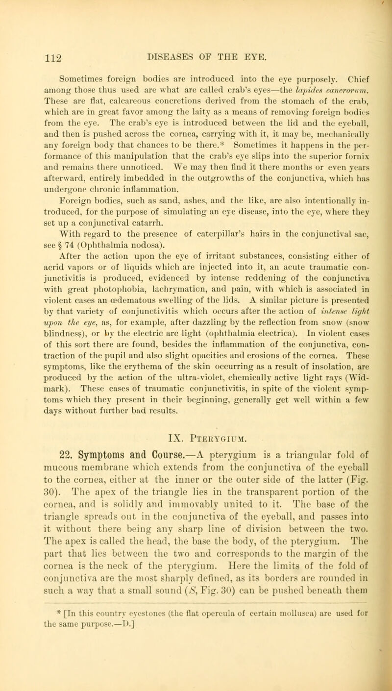 Sometimes foreign bodies are introduced into the eye purposely. Chief among those thus used are what are called crab's eyes—the htpides eanerorvm. These are flat, calcareous concretions derived from the stomach of the crab, which are in great favor among the laity as a means of removing foreign bodies from the eye. The crab's eye is introduced between the lid and the eyeball, and then is pushed across the cornea, carrying with it, it may be, mechanically any foreign body that chances to be there.* Sometimes it happens in the per- formance of this manipulation that the crab's eye slips into the superior fornix and remains there unnoticed. We may then find it there months or even years afterward, entirely imbedded in the outgrowths of the conjunctiva, which has undergone chronic inflammation. Foreign bodies, such as sand, ashes, and the like, are also intentionally in- troduced, for the purpose of simulating an eye disease, into the eye, where they set up a conj\inctival catarrh. With regard to the presence of caterpillar's hairs in the conjunctival sac, see § 74 (Ophthalmia nodosa). After the action upon the eye of irritant substances, consisting either of acrid vapors or of liquids which are injected into it, an acute traumatic con- junctivitis is produced, evidenced by intense reddening of the conjunctiva with great photophobia, lachrymation, and pain, with which is associated in violent cases an cedematous swelling of the lids. A similar picture is presented by that variety of conjunctivitis which occurs after the action of intense light upon the eye, as, for example, after dazzling by the reflection from snow (snow blindness), or by the electric arc light (ophthalmia electrica). In violent cases of this sort there are found, besides the inflammation of the conjunctiva, con- traction of the pupil and also slight opacities and erosions of the cornea. These symptoms, like the erythema of the skin occurring as a result of insolation, are produced by the action of the ultra-violet, chemically active light rays (Wid- mark). These cases of traumatic conjunctivitis, in spite of the violent symp- toms which they present in their beginning, generally get well within a few days without further bad results. IX. Pterygium. 22. Symptoms and Course.—A pterygium is a triangular fold of mucous membrane which extends from the conjunctiva of the eyeball to the cornea, either at the inner or the outer side of the latter (Fig. 30). The apex of the triangle lies in the transparent portion of the cornea, and is solidly and immovably united to it. The base of the triangle spreads out in the conjunctiva of the eyeball, and passes into it without there being any sharp line of division between the two. The apex is called the head, the base the body, of the pterygium. The part that lies between the two and corresponds to the margin of the cornea is the neck of the pterygium. Here the limits of the fold of conjunctiva are the most sharply defined, as its borders are rounded in such a way that a small sound (S, Fig. 30) can be pushed beneath them * [In this country eyestones (the flat opercula of certain mollusca) are used for the same purpose.—1).J